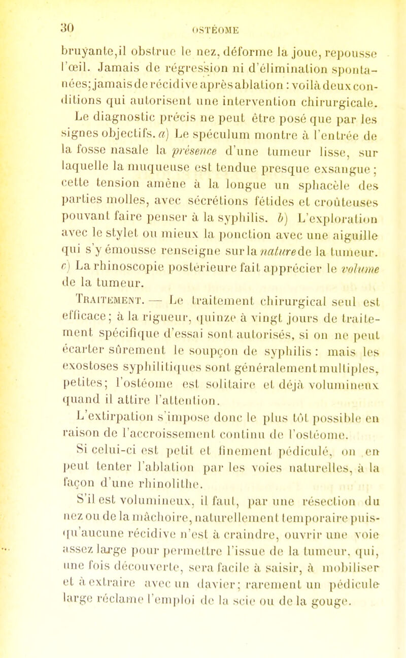 bruyante,il obsLruo le nez, déforme la joue, repousse l'œil. Jamais de régression ni d'élimination sponta- nées; jamais de récidive après ablation : voilà deux con- ditions qui autorisent une intervention chirurgicale. Le diagnostic précis ne peut être posé que par les signes objectifs. «) Le spéculum montre à l'entrée de la fosse nasale la présence d'une tumeur lisse, sur laquelle la muqueuse est tendue presque exsangue; cette tension amène à la longue un spliacèle des parties molles, avec sécrétions fétides et croûteuses pouvant faire penser à la syphilis, h) L'exploration avec le stylet ou mieux la ponction avec une aiguille qui s'yémousse renseigne sur la «a/«rede la tumeur. c) La rhinoscopie postérieure fait apprécier le volume de la tumeur. Traitement. — Le traitement chirurgical seul est efficace; à la rigueur, (juinze à vingt jours de traite- ment spécifique d'essai sont autorisés, si on ne peut écarter sûrement le soupçon de syphilis : mais les exostoses syphilitiques sont généralementmulliples, petites; l'ostéoine est solitaire et déjà volumineux quand il attire l'attention. L'extirpation s'impose donc le plus tôt possible en raison de l'accroissement continu de l'ostéome. Si celui-ci est petit et finement pédiculé, on en peut tenter l'ablation par les voies naturelles, à la façon d'une rhinolithe. S'il est volumineux, il faid, par une résection du nez ou de la mâchoire, naturellement temporaire puis- ([u'aucune récidive n'est à craindre, ouvrir une voie ;issezlaj-ge ponr |)ermettre l'issue de la tumeur, qui, une fois découverte, sera facile à saisir, à mobiliser et a extraire avec un davier; rarement un pédicnle large réclame l'emploi de la scie ou de la gouge.
