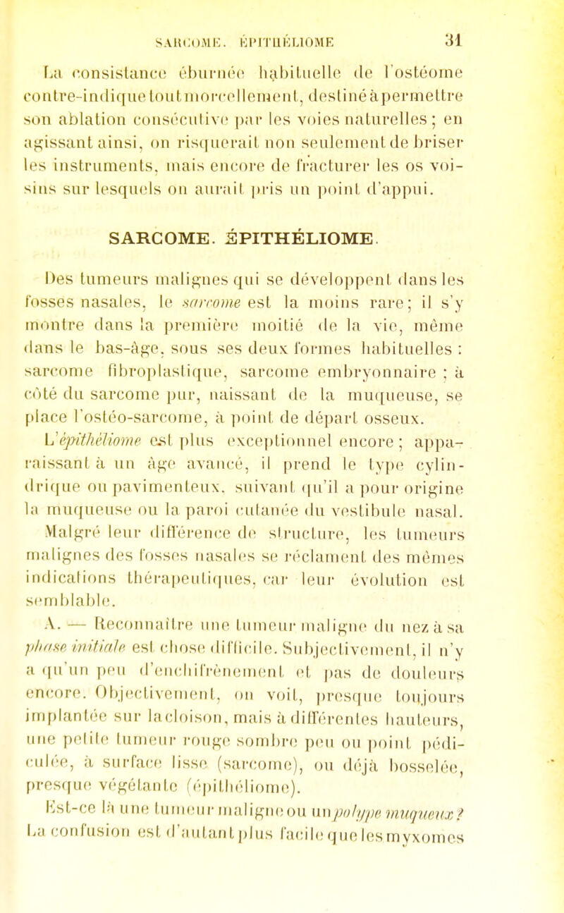 La (onsislancc ébunioc Imbiliielle de l'ostéome contve-indiquetoutnioi'cellenienl, destiné à permettre son ablation consécnlivc ])ar les voies naturelles ; en agissant ainsi, on risquerait non seulement de ijriser les instruments, mais encore de fracturer les os voi- sins sur lesquels on aurait [ti-is un point d'appui. SARCOME. 3PITHÉLIOME Des tumeurs malignes qui se développent dans les fosses nasales, le sf/rrome est la moins rare ; il s'y montre dans la première moitié de la vie, même dans le bas-âge. sous ses deux formes habituelles : sarcome fibroplastique, sarcome embryonnaire ; à côté du sarcome pur, naissant de la muqueuse, se place l'ostéo-sarcome, à point de départ osseux. èpithèliome est plus exceptionnel encore ; appa- raissant à un âge avancé, il prend le type cylin- drique ou pavimenteux. suivant (ju'il a pour origine la muqueuse ou la paroi cutanée du vestibule nasal. Malgré leur difréren(;e d(> structure, les tumeurs malignes des fosses nasales se réclament des mêmes indications thérapeutiques, car leui- évolution est send)labh'. A. — Reconnaître une tumeur maligne du nez à sa phfiM initialp est chose diflicile. Subjectivement, il n'y a ([u'un pen (l'eiicliilVénement et |)as de douleurs encore. Objectivement, on voit, ])resqiH' toujours implantée sur lacloison, mais à ditl'érentes hauteurs, une polite tumeur rouge sombre peu ou point pédi- culée, à surface lisse (sarcome), ou déjà bosselée, presque végétante fépithéliom(!). Kst-cc là un(! luuKMir maligniîou yiwpoly'piniwfpinnx? ba confusion est d'autant plus facih; que les m vxomes