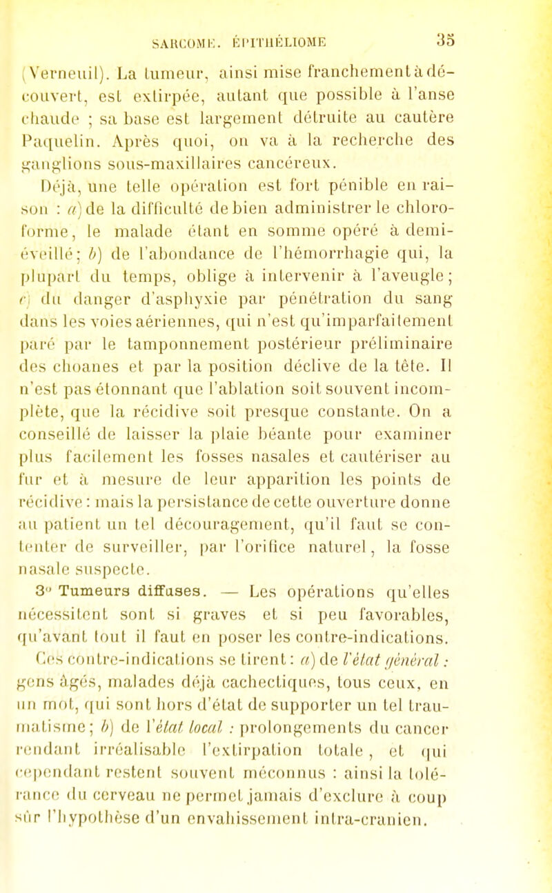 (Verneuil). La Uimeur, ainsi mise franchement à dé- couvert, est exlirpée, autant que possible à l'anse chaude ; sa base est largement détruite au cautère Paquelin. Après quoi, ou va à la recherche des ganglions sous-maxilkiires cancéreux. Déjà, une telle opération est fort pénible en rai- son : «)de la difficulté de bien administrer le chloro- forme, le malade étant en somme opéré à demi- éveillé; b) de l'abondance de l'hémorrhagie qui, la plupart du temps, oblige à intervenir à l'aveugle; du danger d'asphyxie par pénétration du sang- dans les voies aériennes, qui n'est qu'imparfaitement paré par le tamponnement postérieur préliminaire des choanes et par la position déclive de la tête. Il n'est pas étonnant que l'ablation soit souvent incom- plète, que la récidive soit presque constante. On a conseillé de laisser la plaie béante pour examiner plus facilement les fosses nasales et cautériser au fur et à mesure de leur apparition les points de récidive : mais la persistance de cette ouverture donne au patient un tel découragement, qu'il faut se con- tenter de surveiller, par l'orifice naturel, la fosse nasale suspecte. 3 Tumeurs diffuses. — Les opérations qu'elles nécessitent sont si graves et si peu favorables, qu'avant tout il faut en poser les contre-indications. Ces contre-indications se tirent : a) de Vèiat f/énéral : gens âgés, malades déjà cachectiques, tous ceux, en un mot, qui sont hors d'état de supporter un tel trau- matisme; h) de ['état local : prolongements du cancer rendant irréalisable l'extirpation totale, et (jui (•(ipendant restent souvent méconnus : ainsi la tolé- rance du cerveau ne permet jamais d'exclure à coup sur l'hypothèse d'un envahissement intra-cranien.