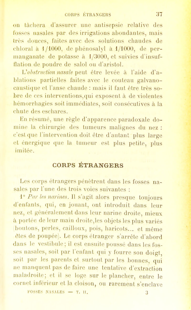 on tàcliera d'assurer une antisepsie relative des fosses nasales par des irrigations abondantes, mais très douces, faites avec des solutions chaudes de chloral à i /lOûO, de phénosalyl à 1/1000, de per- manganate de potasse à 1/3000, et suivies d'insuf- flation de poudre de salol ou d'aristol. Vohstructminasale Tpeiil être levée à l'aide d'a- blations partielles faites avec le couteau galvano- caustique et l'anse chaude : mais il faut être très so- bre de ces interventions,qui exposent à de violentes hémorrhagies soit immédiates, soil consécutives à la chute des eschares. En résumé, une règle d'apparence paradoxale do- mine la chirurgie des tumeurs malignes du nez : c'est que l'intervention doit être d'autant plus large et énergique que la tumeur est plus petite, plus imitée. CORPS ÉTRANGERS Les corps étrangers pénètrent dans les fosses na- sales par l'une des trois voies suivantes : \° Pr/r les narines. Il s'agit alors presque toujours d'enfants, qui, en jouant, ont introduit dans leur nez, et généralement dans leur narine droite, mieux ù portée de leur main droite,les objets les plus variés boutons, perles, cailloux, pois, haricots... et môme êtes de poupée). Le corps étranger s'arrête d'abord dans le vestibule; il est ensuite poussé dans les fos- ses nasales, soit par l'enfant qui y fourre son doigt, soil par les parents et surtout par les bonnes, qui ne manquent pas de faire une tentative d'extraction maladroite; et il se loge sur le plancher, ent,re le cornet inférieur et la cloison, ou rarement s'enclave KOriSES JNASALE.S — T. U. 3