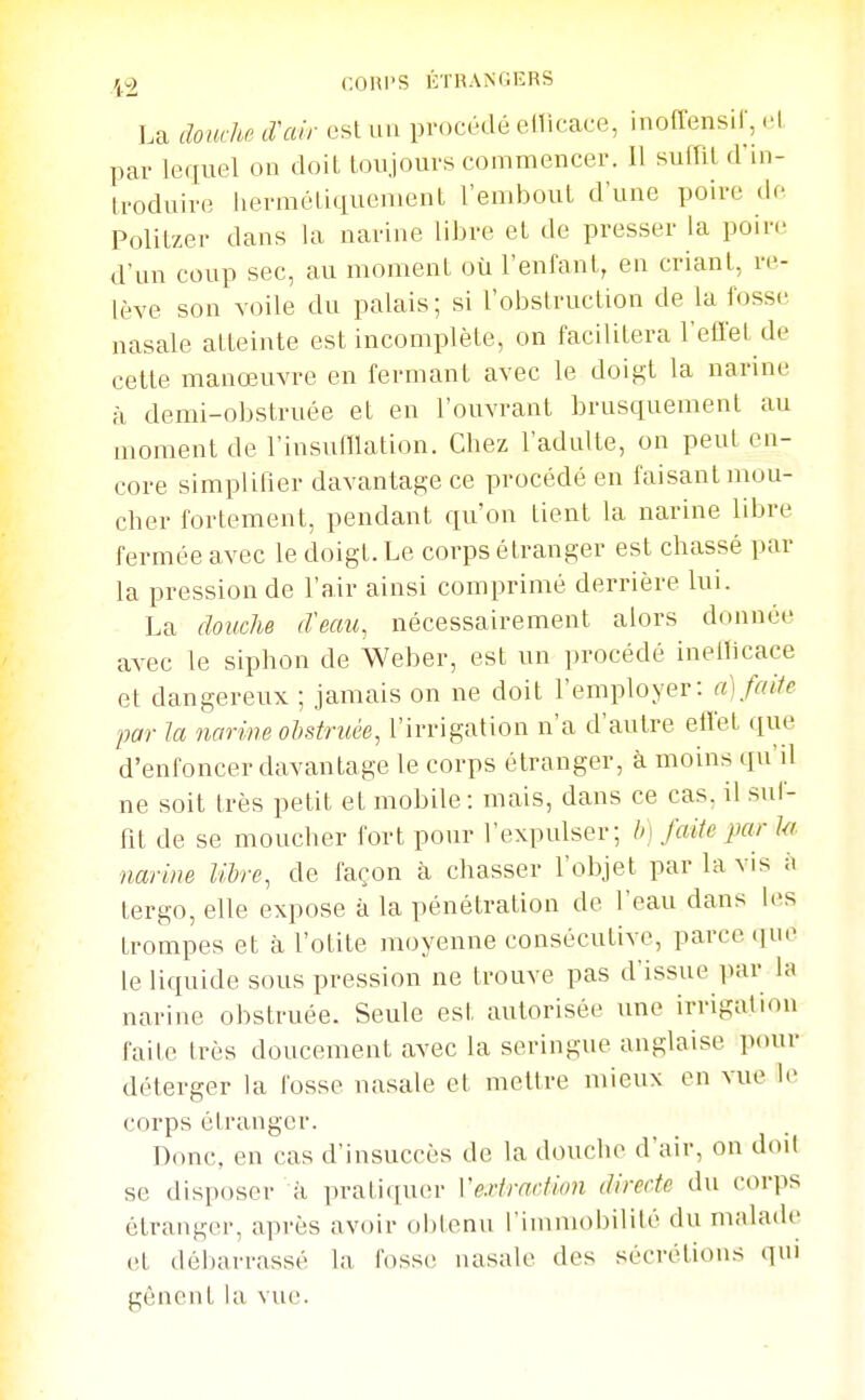 r^^^l C.OHI'S liTHAMlERS La douche trair est un pr.)C('dé ellicace, inoffensir, .-1 par lequel on doit toujours commencer. Il suffit d in- troduire liermétiquenient l'embout d'une poire de Politzer dans la narine libre et de presser la poin- d'un coup sec, au moment où l'enfant, en criant, re- lève son voile du palais; si l'obstruction de la fosse nasale atteinte est incomplète, on facilitera l'effet de cette manœuvre en fermant avec le doigt la narine à demi-obstruée et en l'ouvrant brusquement au moment de l'insufflation. Chez l'adulte, on peut en- core simplifier dcwantage ce procédé en faisant mou- cher fortement, pendant qu'on tient la narine libre fermée avec le doigt. Le corps étranger est chassé par la pression de l'air ainsi comprimé derrière lui. La douche d'eau, nécessairement alors donnée avec le siphon de Weber, est un procédé inelficace et dangereux ; jamais on ne doit l'employer: a]faite par la narine obstruée, l'irrigation n'a d'autre effet que d'enfoncer davantage le corps étranger, à moins qu'il ne soit très petit et mobile: mais, dans ce cas, il suf- fit de se moucher fort pour l'expulser; b] faite par ki. narine libre, de façon à chasser l'objet par la vis à tergo, elle expose à la pénétration de l'eau dans les trompes et à l'otite moyenne consécutive, parce iiuo le liquide sous pression ne trouve pas d'issue par la narine obstruée. Seule est autorisée une irrigation faite très doucement avec la seringue anglaise p<uir déterger la fosse nasale et mettre mieux en vue le corps étranger. Donc, en cas d'insuccès de la douche d'air, on doit se disposer à pratiquer Vexiradion directe du corps étranger, après avoir oi)lonu l'immobilité du malade et débarrassé la fosst; nasale des sécrétions qui gênent la vvie.