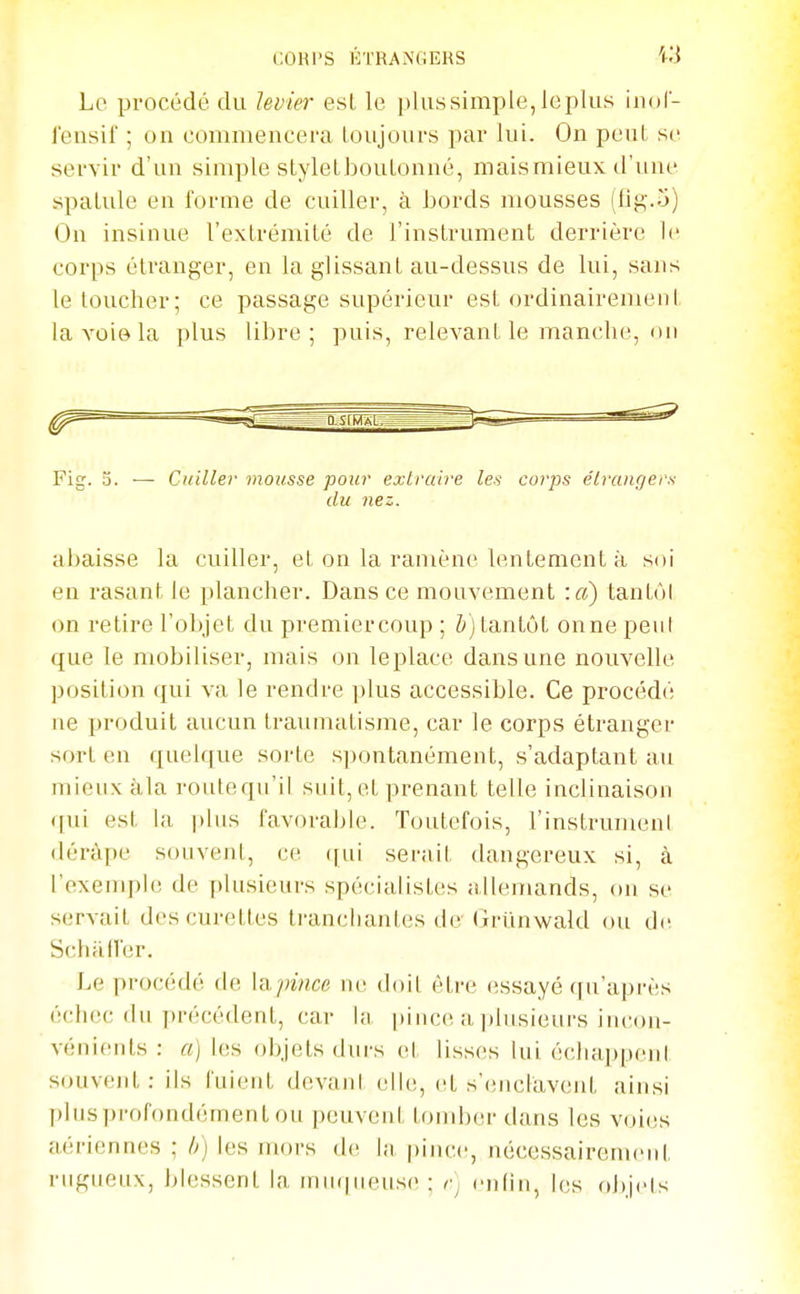 Le procédé du levier est le plussimple, leplus iiiol- l'ensif ; on commencera toujours par lui. On peut se servir d'un simple styleLbouLonné, maismieux d'une spalule en forme de cuiller, à hords mousses (lig.o) On insinue l'extrémité de l'instrument derrière le corps étranger, en la glissant au-dessus de lui, sans le toucher; ce passage supérieur est ordinairement la voie la plus libre; puis, relevant le manche, on Fig. 0. — Cuiller mousse pour extraire les corps étrangers du nez. abaisse la cuiller, et on la ramène lentement à soi en rasant le plancher. Dans ce mouvement :«) tanUM on retire l'objet du premiercoup ; Z*) tantôt onne peni que le mobiliser, mais on le place dans une nouvelle position qui va le rendre jilus accessible. Ce procédé ne jjroduit aucun traumatisme, car le corps étranger sort en quelque sorte spontanément, s'adaptant au mieux àla routequ'ii snit, et prenant telle inclinaison qui est la plus favorable. Toutefois, l'instrumenl dérâpe souvent, ce ([ui serait dangereux si, à l'exemple de plusieurs spécialistes allemands, on se servait des curettes ti-ancliantes de- Grunwald ou de Schalï'er. Le procédé de lapince ne doit être (îssayé ([u'api-ès échec du précédent, car la |>ince a ])lusieui-s im-on- vénieids : a) les objets durs et lisses Uii échappent souvent: ils fuient devani elh;, et s'(!nclavent ainsi pinsprofondément ou peuvent tondjer dans les voies aériennes ; //} les mors de la pinc(!, nécessairenuMil rugueux, blessent la muqueuse ; rj enfin, les objets