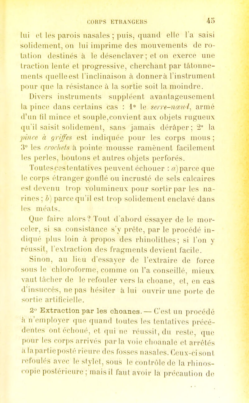 lui el les parois nasales ; puis, ([uaïul elle l'a saisi solidement, on lui imprime des mouveraenls de ro- tation destinés à le désenclaver ; et on exerce une traction lente et progressive, cherchant par tâtonne- ments quelleest l'inclinaison à donnera l'instrument pour que la résistance à la sortie soit la moindre. Divers instruments suppléent avantageusement la pince dans certains cas : 1 le serre-nœwl^ armé d'un fil mince et souple,convient aux objets rugueux qu'il saisit solidement, sans jamais déraper; 2° la 2nnce à griffes est indiquée pour les corps mous ; li les crochets à pointe mousse ramènent facilement les perles, boutons et autres objets perforés. Toutes ces tentatives peuvent échouer : parce que le corps étranger gonflé ou incrusté de sels calcaires est devenu trop volumineux pour sortir par les na- rines ; b) parce qu'il est trop solidement enclavé dans les méats. Que faire alors? Tout d'abord essayer de le mor- celer, si sa consistance s'y prête, par le procédé in- diqué plus loin à propos des rhinolithes; si l'on y réussit, l'extraction des fragments devient facile. Sinon, au lion d'essayer de l'extraire de force sous le chloroforme, comme on l'a conseillé, mieux vaut tâcher de le refouler vers la clioane, et, en cas d'insuccès, ne pas hésiter â lui ouvrir une porte de sorlif^ artificielle. 2 Extraction par les ohoanes.— C'est un procédé h n'employer (jne quand toutes les tentatives précé- dentes ont échoué, et qui ne réussit, du reste, que pour les corps arrivés parla voie choanale et arrêtés il iapartieposté rieun des fosses nasales. Ceux-ci sont refoulés avec le stylet, sous le contrôle de la rh i nos- copie postéri(!ure; mais il faut avoir la précaution d(>