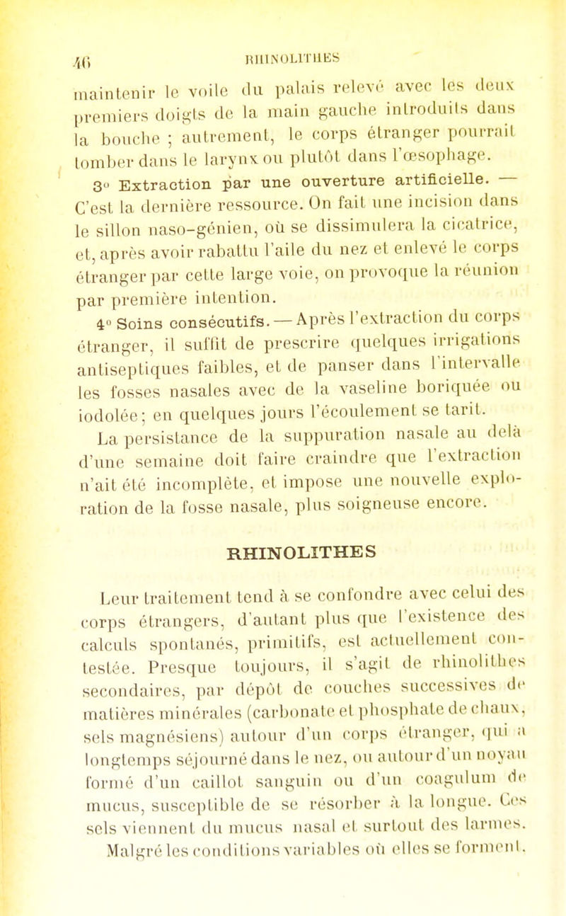 /^(\ HUINULITIIES maintenir le voile du palais relevé aver les deux premiers doigts de la main gauche inlroduils dans la bmiche ; autrement, le corps étranger pourrait tomber dans le larynx ou plutôt dans l'œsophage. 3 Extraction par une ouverture artificielle. — C'est la dernière ressource. On fait une incision dans le sillon naso-génien, où se dissimulera la cicatrice, et, après avoir rabattu l'aile du nez et enlevé le corps étranger par cette large voie, ou provoque la réunion par première intention. 4» Soins consécutifs. —Après l'extraction du corps étranger, il sulTit de prescrire quelques irrigations antiseptiques faibles, et de panser dans l'intervalle les fosses nasales avec de la vaseline boriquée ou iodolée; en quelques jours l'écoulement se tarit. La persistance de la suppuration nasale au delà d'une semaine doit faire craindre que l'extraction n'ait été incomplète, et impose une nouvelle explo- ration de la fosse nasale, plus soigneuse encore. RHINOLITHES Leur traitement tend à se confondre avec celui des corps étrangers, d'autant plus que l'existence des calculs spontanés, primitifs, est actuellement con- testée. Presque toujours, il s'agit de rhiuolitbes secondaires, par dépôt de couclu-s successives de matières minérales (carbonate et phosphate de chaux, sels magnésiens) autour d'un corps étranger, qui a longtemps séjourné dans le nez, ou autour d'un noyau formé d'un caillot sanguin ou d'un coagulum de mucus, susceptible de se résorber à la longue. Ces sels viennent du mucus luisal et surtout des larmes. Malgré les coiulitions variables oii (Mies se forment.