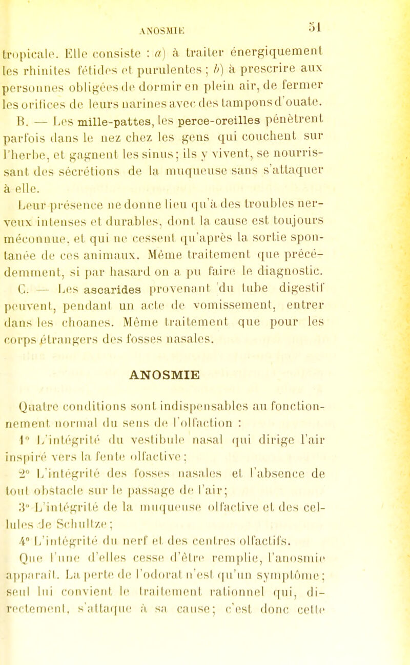 ANOSMIl-: «ii tropicale. Ello consiste : a) à traiter énergiquement les rhinites tiHides et purulentes ; h) à prescrire aux personnes obligées de dormir en plein air, de fermer les oritiees de leurs imrines avec des tampons d'ouate. B. — Les mille-pattes, les perce-oreilles pénètrent parfois dans le nez chez les gens qui couchent sur l'herbe, et gagnent les sinus; ils y vivent, se nourris- sant des sécrétions de Ui muqueuse sans s'attaquer à elle. Leur présence ne donne lieu (ju'à des troubles ner- veux intenses et durables, dont la cause est toujours méconnue, et qui ne cessent qu'après la sortie spon- tanée de ces animaux. Même traitement que précé- demment, si par hasard on a ])u faire le diagnostic. C. — Les ascarides provenant du tube digestif peuvent, pendant un acte de vomissement, entrer dans les choanes. Même traitement que pour les corps (Hrnngers des fosses nasales. ANOSMIE Quatre conditions sont indispensables au fonction- nement normal du sens de rollaction : 1 L'int(''gi-ité du vestibule nasal f|ui dirige l'air inspiré vei's l;i fente olfactive: i L intégrité des fosses uas;d(!s et l absence de tout obstacle sur le passage de l'air; [j'intégrilé de la muqueuse olfiictivc et des cel- lules Je Schidtze; 4 L'irdégrité du nerf et des centres olfactifs. ()[[(', l'une d'elles cesse d'être remplie, l'anosmie aj)pîirail. perte de l'odoi'at n'est qu'un symptôme; seul lui convient le trnitïMuent rationnel qui, di- rectement, s';ilta(|ue à sii cause; (;'est donc cette