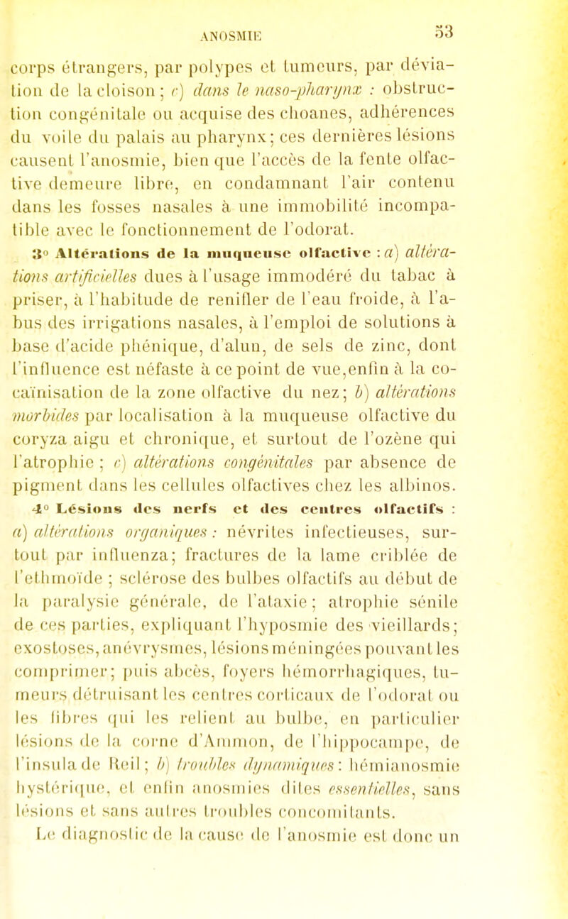 corps titraugei's, par polypes et tumeurs, par dévia- tion de la cloison; r) dans le naso-pharijnx : obstruc- tion congénitale ou acquise des choanes, adhérences du voile du palais au pharynx; ces dernières lésions causent l'anosmie, bien que l'accès de la fente olfac- tive demeure libre, en condamnant Tair contenu dans les fosses nasales à une immobilité incompa- tible avec le fonctionnement de l'odorat. 3 Altérations de la muqueuse olfactive : Cl) altéra- tions artificielles dues à l'usage immodéré du tabac à priser, à l'habitude de renifler de l'eau froide, à l'a- bus des irrigations nasales, à l'emploi de solutions à base d'acide phénique, d'alun, de sels de zinc, dont l'influence est néfaste à ce point de vue,enfin à la co- caïnisation de la zone olfactive du nez ; i) altérations morbides par localisation à la muqueuse olfactive du coryza aigu et chronique, et surtout de l'ozène qui l'atrophie ; c) altérations congénitales par absence de pigment dans les cellules olfactives chez les albinos. 4° Lésions «les nerfs et des centres olfactifs : a) altérations organiques: névrites infectieuses, sur- tout par influenza; fractures de la lame criblée de l'etliinoïde ; sclérose des bulbes olfactifs au début de la paralysie générale, de l'ataxie ; atrophie sénile de ces parties, expliquant l'hyposmie des vieillards; exostoses, anévrysmes, lésions méningées pouvant les comprimer; puis abcès, foyers hémorrhagiques, tu- meurs détruisant les centres corticaux de l'odorat ou les fibres qui les relient au bulbe, en particulier lésions de la coi-nc d'Aiumon, de l'hippocampe, de l'insulade Reil ; /;) Irouliles dgncnniques: hémianosmie hystérique, et enfin anosmies dites essentielles^ sans h'sions et sans autres troubles concomitants. Le diagnostic de la cause de l'anosmie est donc un