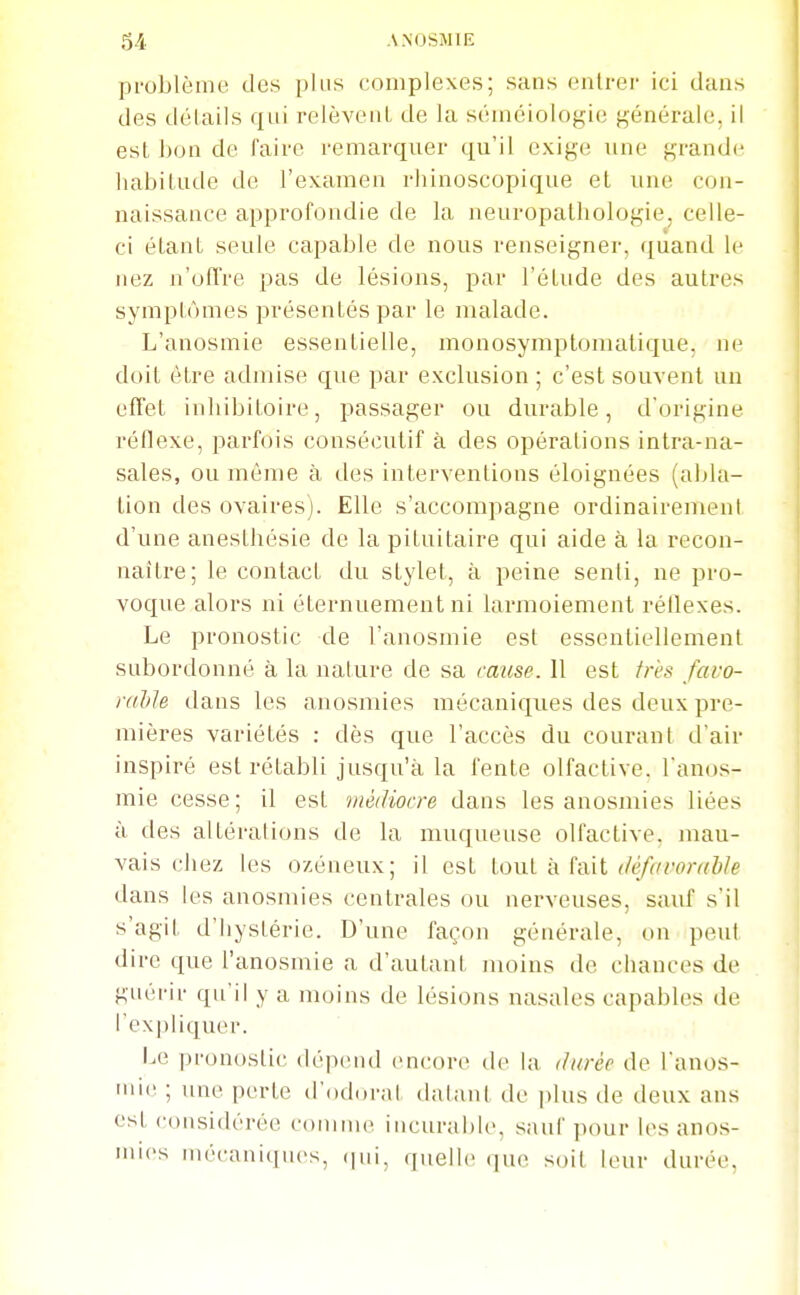 problème des plus complexes; sans (Milrer ici dans des délails qui relèvent, de la sémciologic générale, il est boa de faire remarquer qu'il exige une grande habitude de rexamen rhinoscopique et une con- naissance approfondie de la neuropathologie, celle- ci étant seule capable de nous renseigner, quand le nez n'offre pas de lésions, par l'étude des autres symptômes présentés par le malade. L'anosmie essentielle, monosymptomalique, ne doit être admise que par exclusion ; c'est souvent un effet inhibitoire, passager ou durable, d'origine réflexe, parfois consécutif à des opérations intra-na- sales, ou même à des interventions éloignées (abla- tion des ovaires). Elle s'accompagne ordinairement d'une anesthésie de la pituitaire qui aide à la recon- naître; le contact du stylet, à peine senti, ne pro- voque alors ni éternuement ni larmoiement réllexes. Le pronostic de l'anosmie est essentiellement subordonné à la nature de sa cause. 11 est très favo- ralile dans les anosmies mécaniques des deux pre- mières variétés : dès que l'accès du courant d'air inspiré est rétabli jusqu'à la fente olfactive, l'anos- mie cesse; il est médiocre dans les anosmies liées à des altérations de la muqueuse olfactive, mau- vais chez les ozéneux; il est tout à fait ^/(J/frromWe dans les anosmies centrales ou nerveuses, sauf s'il s'agit d'hystérie. D'une façon générale, on peut dire que l'anosmie a d'autant moins de chances de guérir qu'il y a moins de lésions nasales capables de l'expliquer. Le pronostic (lé]i(Mul encore tie la (Uirèe de l'anos- niie ; une perte d'odorat datant de ]dus de deux ans est considérée coninu» incurable, sauf ])our les anos- mies mécaniques, (lui, quelle que soit leur durée,