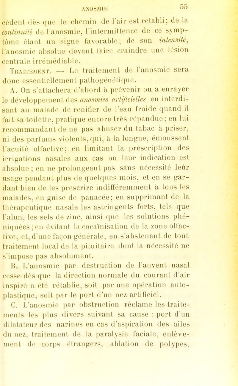 ANOSMIK cèdent dès (lue le cliomiu de l'aii- esl rétabli; de la continmlè de l'anosmie, rinLeniiillence de ce symp- tôme étant un signe favoraljle; de son intensité, l'anosmie aixsolue devant l'aire craindre une lésion centrale irrémédiable. Thaitemiînt. — Le traitement de l'anosmie sera donc essentiellement pathogénétique. A. On s'attachera d'abord à prévenir ou à enrayer le développement des anosmies artificielles en interdi- sant au malade de renifler de l'eau froide quand il l'ait sa toilette, pratique encore très répandue; en lui recommandant de ne pas abuser du tabac à priser, ni des parfums violents, qui, à la longue, émoussent l'acuité olfactive; en limitant la prescription des irrigations nasales aux cas où leur indication est absolue ; en ne prolongeant pas sans nécessité leùr usage pendant plus de quelques mois, et en se gar- dant bien de les prescrire indifféremment à tous les malades, en guise de panacée; en supprimant de la thérapeutique nasale les astringents forts, tels que l'alun, les sels de zinc, ainsi que les solutions phé- ni([uées; en évitant la cocaïnisation de la zone olfac- tive, et, d'une façon générale, en s'abstenant de tout traitement local de la pituitaire dont la nécessité ne s'impose pas absolument. B. L'anosmie par destruction de l'auvent nasal cesse dès que la direction niirmale du courant d'air inspiré a été rétablie, soit par une opération auto- plastique, soit par le port d'un nez artificiel. C. L'anosmie par obstruction réclame les traite- ments les plus divers suivant sa cause : port d'un dilalateur des narines en cas d'aspiration des ailes du nez. Iraitement de la paralysie faciale, enlève- ment fie cori)s élrangers, al)lalion de polypes.