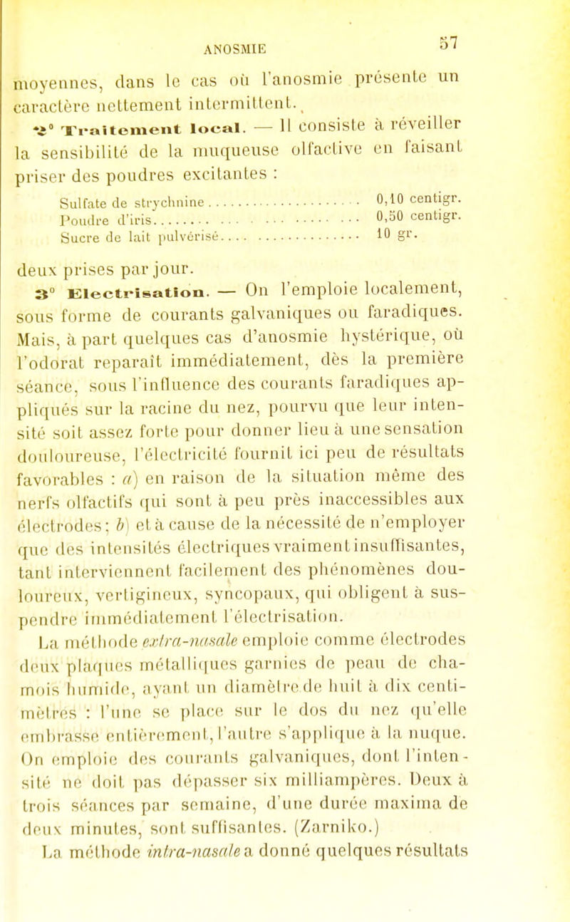 moyennes, dans le cas oii l'anosmie présente un caractère nettement intermittent. _ ♦i Traitoment local. — H consiste à réveiller la sensibilité de la muqueuse olfactive en faisant priser des poudres excitantes : Sulfate de strychnine 0,10 centigr. Poudre d'iris O-SO centigr. Sucre do lait pulvérisé 10 gr. deux prises par jour. 3° Eiecti-îsatîon. — On l'emploie localement, sous forme de courants galvaniques ou faradiques. Mais, à part quelques cas d'anosmie hystérique, où l'odorat reparaît immédiatement, dès la première séance, sous l'influence des courants faradiques ap- pliqués sur la racine du nez, pourvu que leur inten- sité soit assez forte pour donner lieu à une sensation douloureuse, l'électricité fournit ici peu de résultats favorables : a) en raison de la situation même des nerfs olfactifs qui sont à peu près inaccessibles aux électrodes; b] et à cause de la nécessité de n'employer que des intensités électriques vraiment insuffisantes, tant interviennent facilement des phénomènes dou- loureux, vertigineux, syncopaux, qui obligent à sus- pendre immédiatement l'électrisation. La mè\\\()ô.e exlra-nascile em\Ao\G comme électrodes deux plaques métalliques garnies de peau de cha- mois humide, ayant un diamèirede liuit à dix centi- mètres : l'une se place; sur le dos du nez (ju'elle embrasse entièrement, l'autre s'apf)lique à la nuque. On emploie des courants galvaniques, dont l'inten- sité ne doit pas dépasser six milliampères. Deux à trois séances par semaine, d'une durée maxima de deux minutes, sont suffisantes. (Zarniko.) Ln méthode inlra-nasakn. donné quelques résultats