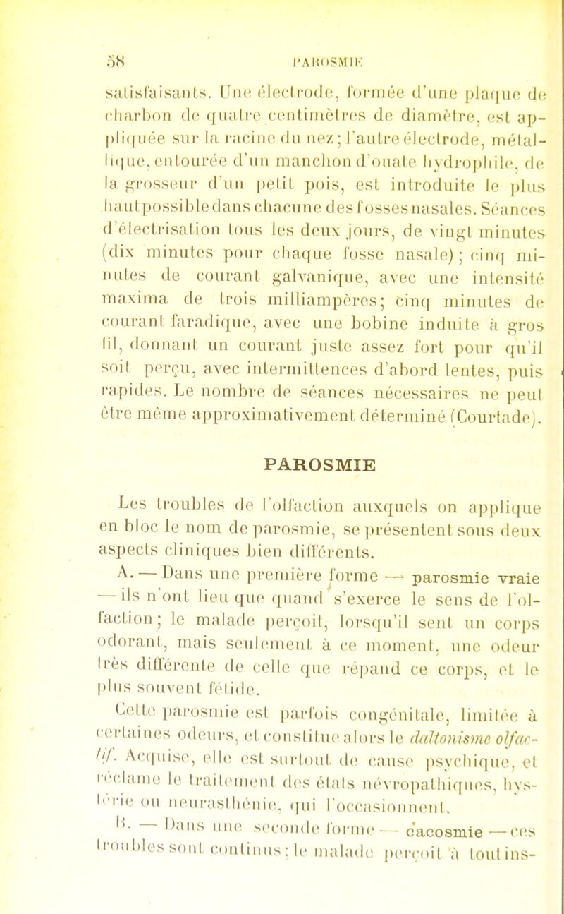 oS l'AlUtSMIK sîilisraisants. Lîikï ôlocLrfjde, formée d'une plaque de charbon ûc. quali'e centinièires de diamètre, esl, ap- pliquée sur la racine du nez: l'autre électrode, mélal- li(|ue, eiilourée d'un manchon d'ouate iiydrophilc. de la grosseur d'un petit pois, est introduite le plus luiutpossibledans chacune desfossesnasales. Séances d'électrisalion tous tes deux jours, de vingt minutes (dix minutes pour chaque fosse nasale) ; cinq mi- nutes de courant galvanique, avec une intensité maxima de trois milliampères ; cinq minutes de couranl laradique, avec une bobine induite à gros m, donnant un courant juste assez fort pour qu'il soit perçu, avec intermittences d'abord lentes, puis rapides. Le nombre de séances nécessaires ne peul être même approximativement déterminé fCourladej. PAROSMIE Les troubles de l'olfaction auxquels on applique en bloc le nom de parosmie, se présentent sous deux aspects cliniques bien différents. A. — Dans une première forme — parosmie vraie — ils n'ont lieu que quand's'exerce le sens de Fol- faction; le malade perçoit, lorsqu'il sent un corps odorant, mais seulement à ce moment, une odeur très dillerente de celle que répand ce corps, et le plus souvent fétide. C(!tte parosmie esl parfois congénitale, limiléi; à certaines odeurs, et constitue alors le daltonisme olfar- tif. Acquise, ell(î est surtout tie cause psychique, et i'ê<-lame le Iraitemeul des étais névropathiqiu^s, hy.s- l''i'ic (Ml n(<uraslhéni('. <pii l'occasionnent. — Dans une seconde tonne — cacosmie—ces li'>i'»lt'ssonl coiiliiiMs: le malade perçoit à foutius-