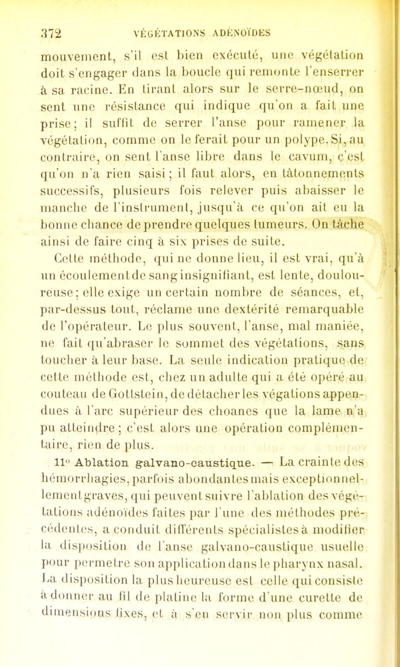mouvement, s'il est bien exécuté, une végétation doit s'engager dans la boucle qui remonte l'enserrer à sa racine. En tirant alors sur le serre-nœud, on sent une résistance qui indique qu'on a fait une prise; il suffit de serrer l'anse pour ramener la végétation, comme on le ferait pour un polype. Si, au contraire, on sent l'anse libre dans le cavum, c'est qu'on n'a rien saisi ; il faut alors, en tâtonnements successifs, plusieurs fois relever puis abaisser le manche de l'instrument, jusqu'à ce qu'on ait eu la bonne chance de prendre quelques tumeurs. On tâche ainsi de faire cinq à six prises de suite. Cette méthode, qui ne donne lieu, il est vrai, qu'à un écoulementdc sang insignifiant, est lente, doulou- reuse ; elle exige un certain nombre de séances, el, par-dessus tout, réclame une dextérité remarquable de l'opérateur. Le plus souvent, l'anse, mal maniée, ne fait qu'abraser le sommet des végétations, .sans toucher à leur base. La seule indication pratique de cette méthode est, chez un adulte qui a été opéré au couteau de Gottstein, de détacher les végationsappen- dues à l'arc supérieur des choancs que la lame çij'a, pu atteindre ; c'est alors une opération complémen- taire, rien de plus. 11 Ablation galvano-caustique. — La crainte des hémorrhagies,parfois abondantesmais exceptionnel- lementgraves, qui peuvent suivre l'ablation des végé- tations adénoïdes faites ])ar l'une des méthodes pré- cédentes, a conduit différents spécialistes à modilier la dis])()sition de l'anse galvano-caustique usuelle pour permetre son application dans le pharynx nasal, lia disposition la plus heureuse est celle qui consiste adonner au lil de ])Iatine la forme d'une curette de dimensions lixes, et à s'en servir non plus comme