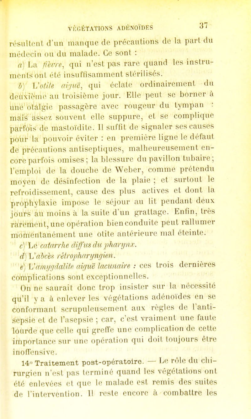 résultoni d'un manque de précautions de la pari du médecin ou du malade. Ce sonl : a) La fièvre, qui n'est pas rare quand les instru- ments ont été insuffisamment stérilisés. 5) Vofiie ai'juë, qui éclate ordinairement du deuxième au troisième jour. Elle peut se borner à une otalg-ie passagère avec rougeur du tympan : mais assez souvent elle suppure, et se complique parfois de mastoïdite. Il suffit de signaler ses causes pour la pouvoir éviter : en première ligne le défaut de précautions antiseptiques, malheureusement en- core parfois omises; la blessure du pavillon tubaire; l'emploi de la douche de Weber, comme prétendu moyen de désinfection de la plaie ; et surtout le refroidissement, cause des plus actives et dont la prophylaxie impose le séjour au lit pendant deux jours au moins à la suite d'un grattage. Enfin, très rarement, une opération bien conduite peut rallumer momentanément une otite antérieure mal éteinte. c) Le catarrhe diffus du jjharynx. d) Vahces rètrophanjngien. e) Vamijf/dcdife air/uë lacunaire : ces trois dernières complications sont exceptionnelles. On ne saurait donc trop insister sur la nécessité qu'il y a à enlever les végétations adénoïdes en se conformant scrupuleusement aux règles de l'anti- sepsie et de l'asepsie ; car, c'est vraiment une faute lourde que celle qui greffe une complication de cette importance sur une opération qui doit toujours être inofTensive. 14 Traitement post-opératoire. — Le rôle du chi- rurgien n'est pas terminé quand les végétations ont été enlevées et que le malade est remis des suites de l'intervention. 11 reste encore à combattre les