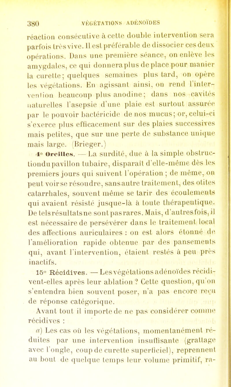 réaction conséculive àceLLo double iiilervenlion sera parfois Irrsvi ve. 11 est préférable de dissocier ces deux opérations. Dans une première séance, on enlève les amygdales, ce qui donneraplus déplace pour manier la cm-ette ; quelques semaines plus tard, on opère les végétations. En agissant ainsi, on rend l'inter- venlion beaucoup plus anodine ; dans nos cavités naturelles l'asepsie d'une plaie est surtout assurée par le pouvoir bactéricide de nos mucus; or, celui-ci s'exerce plus efficacement sur des plaies successives mais petites, que sur une perte de substance uniciue mais large. (Brieger.) 4» Oreilles. — La surdité, due à la simple obstruc- liondupavillon tubaire, disparait d'elle-même dès les premiers jours qui suivent l'opération ; de même, on peut voir se résoudre, sansautre traitement, des otites catarrhales, souvent même se tarir des écoulements qui avaient résisté jusque-là à toute thérapeutique. De telsrésultatsne sontpasrares. Mais, d'autresfois, il est nécessaire de persévérer dans le traitement local des affections auriculaires : on est alors étonné de l'amélioration rapide obtenue par des pansements qui, avant l'intervention, étaient restés à peu près inactil's. 15 Récidives. —Les végétations adénoïdes récidi- vent-elles après leur ablation? Cette question, qu'on s'entendra bien souvent poser, n'a pas encore reçu de réponse catégorique. Avant tont il importe de ne pas considérer comme récidives : «) Les cas où les végétations, momentanément ré- duites par une intervenlion insullisante (grattage avec l'ongle, coup de curette supcrlicieLl, reprennent au bout de (jucbiue leinps leui' volume primitif, ra-