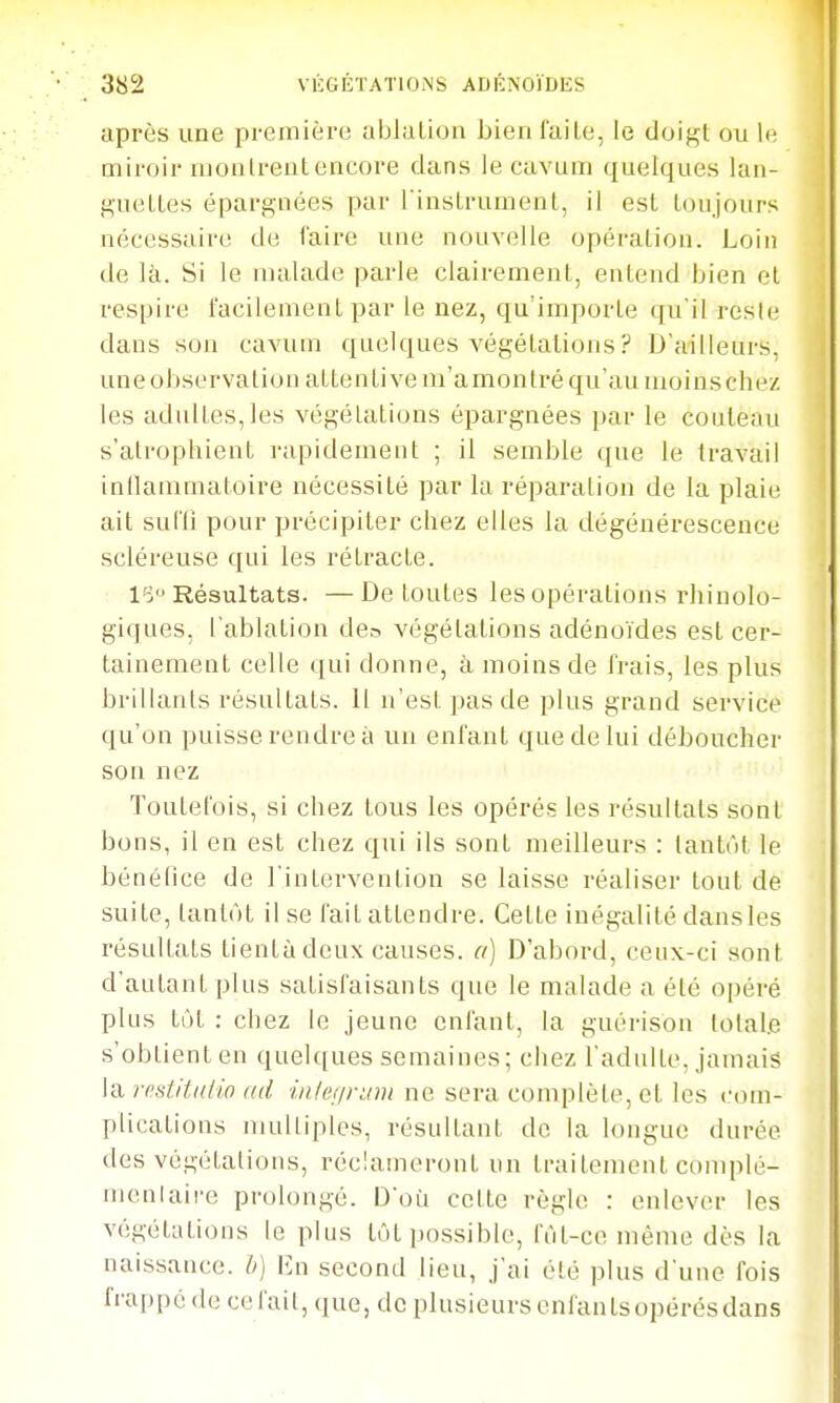 après une première ablution bien faite, le doigt ou le miroir niontrentcncore clans le cavum quelques lan- guettes épargnées par l instrument, il est toujours nécessaire de faire une nouvelle opération. Loin de là. Si le malade parle clairement, entend bien et respire facilement par le nez, qu'importe qu'il reste dans son cavum quelques végétations ? D'ailleurs, une observation attentive m'amontré qu'au moinschez les adultes,les végétations épargnées par le couteau s'atrophient rapidement ; il semble que le travail inllammatoire nécessité par la réparation de la plaie ait sufli pour précipiter chez elles la dégénérescence scléreuse qui les rétracte. I'd'j Résultats. — De toutes les opérations rhinolo- giques, l'ablation de,-> végétations adénoïdes est cer- tainement celle qui donne, à moins de frais, les plus brillants résultats. 11 n'est pas de plus grand service qu'on puisse rendre à un enfant que de lui déboucher son nez Toutefois, si chez tous les opérés les résultats sont bons, il en est chez qui ils sont meilleurs : tantôt le bénéfice de l'intervention se laisse réaliser tout de suite, tantôt il se fait attendre. Cette inégalité dansles résultats tientàdcux causes, a) D'abord, ceux-ci sont d'autant pins satisfaisants que le malade a été opéré plus tôt : chez le jeune enfant, la guérison lolal.e s'obtient en quelques semaines; chez l'adulte, jamais la rfistiiatio ad iiilennim ne sera complète, et les com- plications niuUiples, résultant de la longue durée des végétations, réclameront un traitement coniplé- menlaire prolongé. Doù cette règle : enlever les végétations le plus tôt possible, fut-ce même dès la naissance, h) En second lieu, j'ai été plus d'une fois frappe (le ce l'ail, (]ue, do plusieurs onfanlsopérésdans