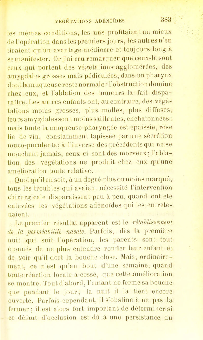 VÉGÉTATIONS AlJKNOÏUliS les mêmes conditions, les uns pvotlLaienL au mieux (le l'opéralion dans les pi-emiei'S jours, les autres n'en tiraient qu'un avantage médiocre et toujours long à se manifester. Or j'ai cru remarquer que ceux-là sont ceux qui portent des végétations agglomérées, des ainygdales grosses mais pédiculées, dans un pharynx dont la muqueuse reste normale : l'obslruction domine chez eux, et l'ablation des tumeurs la lait dispa- railre. Les autres enfants ont, au contraire, des végé- tations moins grosses, plus molles, plus dilïuses, leurs amygdales sont moins saillantes, enchatonnées : mais toute la muqueuse pharyngée est épaissie, rose lie de vin, constamment tapissée par une sécrélion muco-purulente; à l'inverse des précédents qui ne se mouchent jamais, ceux-ci sont des morveux ; l'abla- tion des végétations ne produit chez eux qu'une amélioration toute relative. Quoi qu'il en soit, à un degré plus ou moins marqué, tous les troubles qui avaient nécessité l'intervention chirurgicale disparaissent peu à peu, quand ont été enlevées les végétations adénoïdes qui les entrete- naient. Le premier résultat apparent est le rétahlissement (In la pennéabUilô nasale. Parfois, dès la première nuit qui suit l'opération, les parents sont tout étonnés de ne plus entendre ronller leur enfant et de voir qu'il ilort la bouche close. Mais, ordinaire- ment, ce n'est ([u'au bout d'une semaine, quand toute réaclioa locale a cessé, que cette amélioration se montre. Tout d'abf)rd, l'enfant ne ferme sa bouche que pendant le jour; la nuit il la tient encore ouverte. Parfois cependant, il s'obstine à ne pas la Hirmer ; il est alors fort important do déterminer si ce défaut d'occlusion est dû à une persistance du