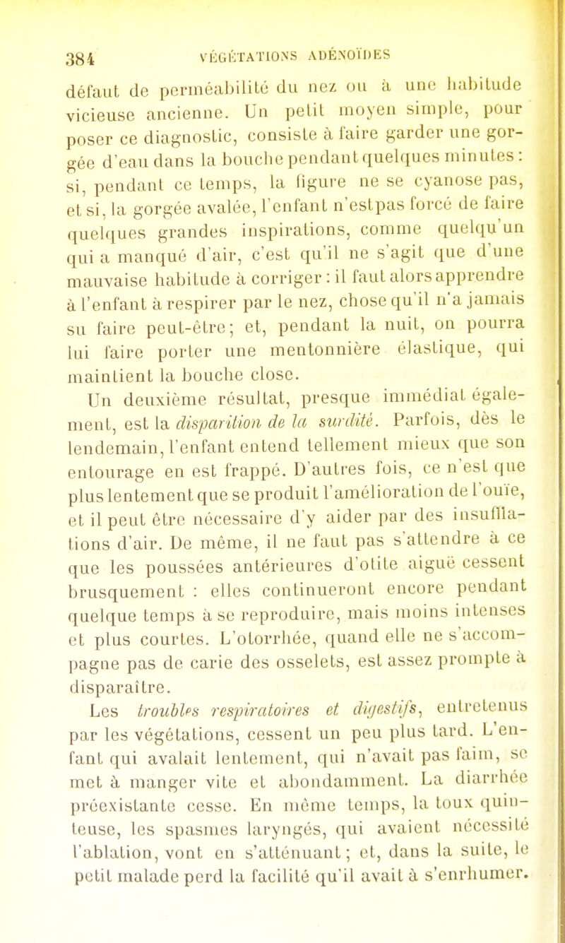 défaut de pennéabililé du nez ou à une liubilude vicieuse ancienne. Un pelil moyen simple, pour poser ce diagnostic, consiste à faire garder une gor- gée d'eau dans la bouche pendant quelques minutes : si, pendant ce temps, la figure ne se cyanose pas, et si, la gorgée avalée, l'enfant n'estpas forcé de faire quelques grandes inspirations, comme quelqu'un quia manqué d'air, c'est qu'il ne s'agit que d'une mauvaise habitude à corriger : il faut alors apprendre à l'enfant à respirer par le nez, chose qu'il n'a jamais su faire peut-être; et, pendant la nuit, on pourra lui faire porter une mentonnière élastique, qui maintient la bouche close. Un deuxième résultat, presque immédiat égale- ment, est la (^is/xmYm t/esurdité. Parfois, dès le lendemain, l'enfant entend tellement mieux que son entourage en est frappé. D'autres fois, ce n'est que plus lentement que se produit l'amélioration de l'ouïe, et il peut être nécessaire d'y aider par des insuflla- tions d'air. De même, il ne faut pas s'attendre à ce que les poussées antérieures d'olite aiguë cessent brusquement : elles continueront encore pendant quelque temps à se reproduire, mais moins intenses et plus courtes. L'otorrhée, quand elle ne s'accom- pagne pas de carie des osselets, est assez prompte à disparaître. Les troubles respiratoires et digestifs., entretenus par les végétations, cessent un peu plus tard. L'en- fant qui avalait lentement, qui n'avait pas faim, se met à manger vite et abondamment. La diarrhée préexistante cesse. En même temps, la toux quin- teuse, les spasmes laryngés, qui avaient nécessité l'ablation, vont en s'atténuant; et, dans la suite, le petit malade perd la facilité qu'il avait ù s'enrhumer.