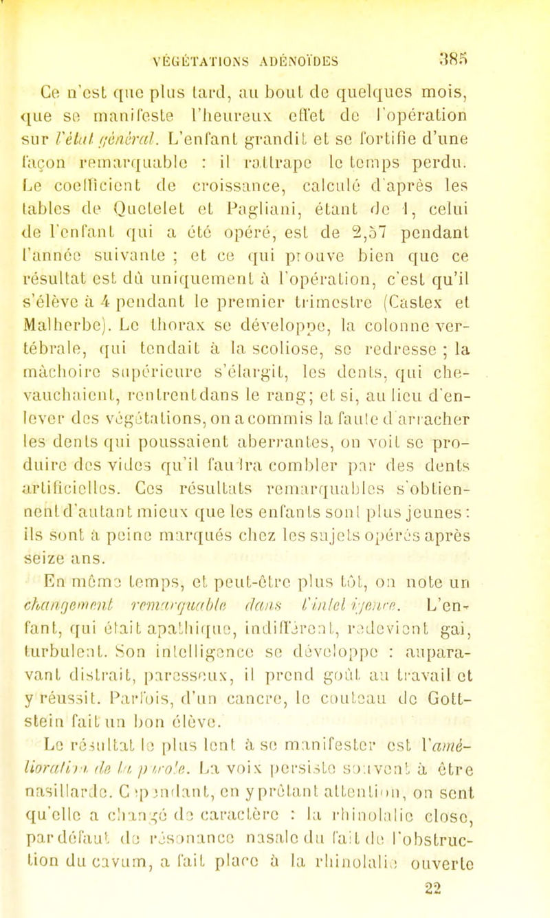 VKUÉTATIONS ADÉNOÏDES 38î) Ce n'est que plus lai-d, au bout de quelques mois, que se manifeste l'heureux etVet de ropération sur VétuI- aéiièra]. L'enfant grandit et se fortifie d'une façon remarquable : il rattrape le temps perdu. Le coeincicnt de croissance, calculé d'après les labiés de Quelelet et Pagliani, étant de 1, celui de l'enfant qui a été opéré, est de 2,57 pendant l'année suivante ; et ce qui prouve bien que ce résultat est dù uniquement ù l'opération, c'est qu'il s'élève à 4 pendant le premier ti imestre (Caslex et Malherbe). Le thorax se développe, la colonne ver- tébrale, qui tendait à la scoliose, se redresse ; la mâchoire supérieure s'élargit, les dents, qui che- vauchaient, rentrent dans le rang; et si, au lieu d'en- lever des végétations, on acommis la faule d arracher les dénis qui poussaient aberrantes, on voit se pro- duire des vides qu'il fau Ira combler p.ir des dents artihcicUes. Ces résultats remarquables s'obtien- nentd'autant mieux que les enfants sonl plus jeunes: ils sont cl peine marqués chez les sujets opérés après seize ans. En môm'j temps, et peut-être plus tôL, on note un chaiiQemnnt remarquabln dam i'in/el r/eiirp. L'en- fant, qui était apathique, indifférent, r.îdevient gai, turbulent. Son inlelligence se développe : aupara- vant distrait, paressons, il prend goût au travail et y réussit. Parfois, d'un cancre, le couteau de Gott- stein fait un bon élève. Le résultat la plus lent à se manifester est Vamé- lioruli) !. (lu l.'i. pi.ro'a. La voix persiste sjiiven!. à être nasillarde. C îp^ndant, en y prêtant altentinn, on sent qu'elle a clian;.ço de caractère : la rhinolalic close, pardéfaut de résonance nasale du lait de l'obstruc- tion du cavum, a fait place à la rliinulali,; ouverte 22