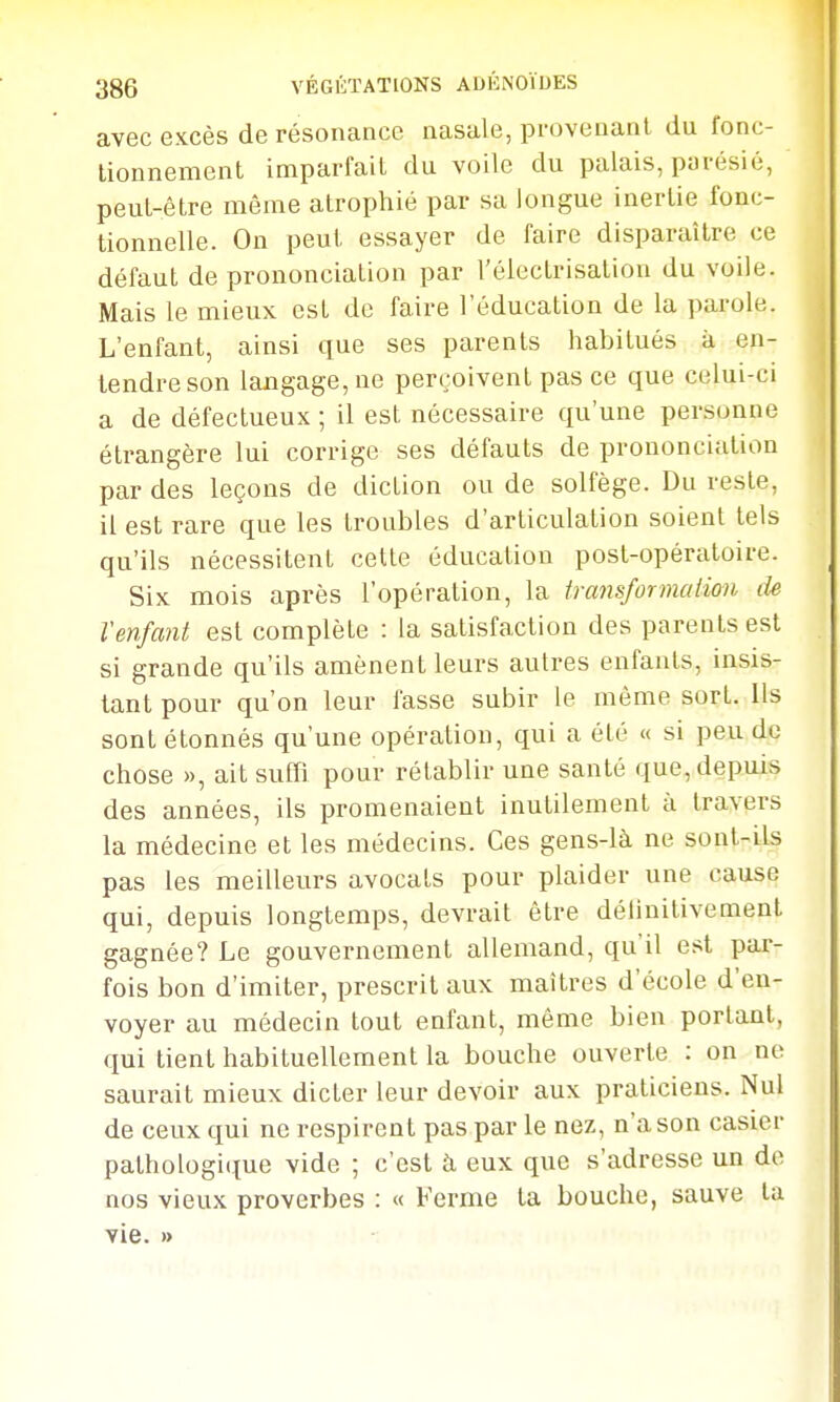 avec excès de résonance nasale, provenant du fonc- tionnement imparfait du voile du palais, parésié, peut-être même atrophié par sa longue inertie fonc- tionnelle. On peut essayer de faire disparaître ce défaut de prononciation par l'élcctrisation du voile. Mais le mieux est de faire l'éducation de la parole. L'enfant, ainsi que ses parents habitués à en- tendre son langage, ne perçoivent pas ce que celui-ci a de défectueux ; il est nécessaire qu'une personne étrangère lui corrige ses défauts de prononciation par des leçons de diction ou de solfège. Du reste, il est rare que les troubles d'articulation soient tels qu'ils nécessitent cette éducation post-opératoire. Six mois après l'opération, la transformation de Venfant est complète : la satisfaction des parents est si grande qu'ils amènent leurs aulres enfants, insis- tant pour qu'on leur fasse subir le même sort, ils sont étonnés qu'une opération, qui a été « si peu de chose », ait suffi pour rétablir une santé que, depuis des années, ils promenaient inutilement à travers la médecine et les médecins. Ces gens-là ne sont-ils pas les meilleurs avocats pour plaider une cause qui, depuis longtemps, devrait être délinitivement gagnée? Le gouvernement allemand, qu'il est par- fois bon d'imiter, prescrit aux maîtres d'école d'en- voyer au médecin tout enfant, même bien portant, qui tient habituellement la bouche ouverte : on ne saurait mieux dicter leur devoir aux praticiens. Nul de ceux qui ne respirent pas par le nez, n'a son casier pathologi(tue vide ; c'est à eux que s'adresse un do nos vieux proverbes : « Ferme ta bouche, sauve la vie. »