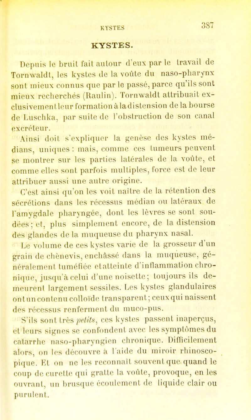 KYSTES. Depuis le bruit fait autour d'eux par le travail de Tornwaldt, les kystes de la voûte du naso-pliarynx sont mieux connus que par le passé, parce qu'ils sont mieux recherchés (Raulin). Tornwaldt attribuait ex- clusivementleur formation àladistension de la bourse de Luschka, par suite de l'obstruction de son canal excréteur. Ainsi doit s'expliquer la genèse des kystes mé- dians, uniques : mais, comme ces tumeurs peuvent se montrer sur les parties latérales de la voûte, et comme elles sont parfois multiples, force est de leur attribuer aussi une autre origine. C'est ainsi qu'on les voit naître de la rétention des sécrétions dans les récessus médian ou latéraux de l'amygdale pharyngée, dont les lèvres se sont sou- dées ; et, plus simplement encore, de la distension des glandes de la muqueuse du pharynx nasal. Le volume de ces kystes varie de la grosseur d'un grain de chènevis, enchâssé dans la muqueuse, gé- néralement tuméfiée etatteinte d'inflammation chro- nique, jusqu'à celui d'une noisette; toujours ils de- meurent largement sessiles. Les kystes glandulaires ontun contenu colloïde transparent; ceux qui naissent des récessus renferment du muco-pus. S'ils sont très peliU^ ces kystes passent inaperçus, et leurs signes se confondent avec les symptômes du catarrhe naso-pharyngien chronique. Difficilement alors, on les découvre à l'aide du miroir rhinosco- pique. Et on ne U^s reconnaît souvent que. quand le coup de curette qui gratte la voûte, provoque, en les ouvrant, un brusque écoulement de liquide clair ou purulent.