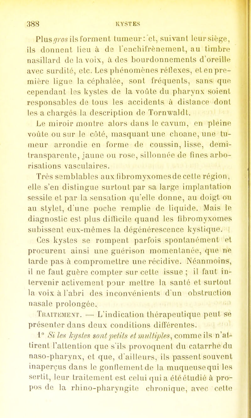 Plus/7/us ils fomient lumeur:'et., suivanl leursièj<e, ils donnent lieu à de renchifrènemenl, au timbre nasillard de la voix, à des bourdonncmenls d'oreille avec surdité, etc. Les phénomènes réilexes, et en pre- mière ligne la céphalée, sont fréquents, sans que cependant les kystes de la voûte du pharynx soient responsables de tous les accidents à dislance dont les a chargés la description de Tornwaldt. Le miroir montre alors dans le cavum, en pleine voLite ou sur le côté, masquant une choane, une tu- meur arrondie en forme de coussin, lisse, demi- transparente, jaune ou rose, sillonnée de fines arbo- risations vasculaires. Très semblables aux libromyxomesde cette région, elle s'en distingue surtout par sa large implantation sessile et par la sensation qu'elle donne, au doigt ou au stylet, d'une poche remplie de liquide. Mais le diagnostic est plus dilTicile quand les fibromyxomes subissent eux-mêmes la dégénérescence kystique. Ces kystes se rompent parfois spontanément et procurent ainsi une guérison momentanée, que ne tarde pas à compromettre une récidive. Néanmoins, il ne faut guère compter sur cette issue ; il faut in- tervenir activement pour mettre la santé et surtout la voix à l'abri des inconvénients d'un obstruction nasale prolongée. TuAiTiiMENT. — L'indication thérapeutique peut se présenter dans deux conditions diflerentes. l Si les Ici/sfes sont petits et miittij)les, comme ils n'at- tirent l'attention que s'ils provoquent du catarrhe du naso-pharynx, et que, d'ailleurs, ils passent souvent inaperçus dans le gonflementde la muqueusequi les sertit, leur traitement est celui qui a été étudié à pro- pos de la rhino-pharyngite chronique, avec cette