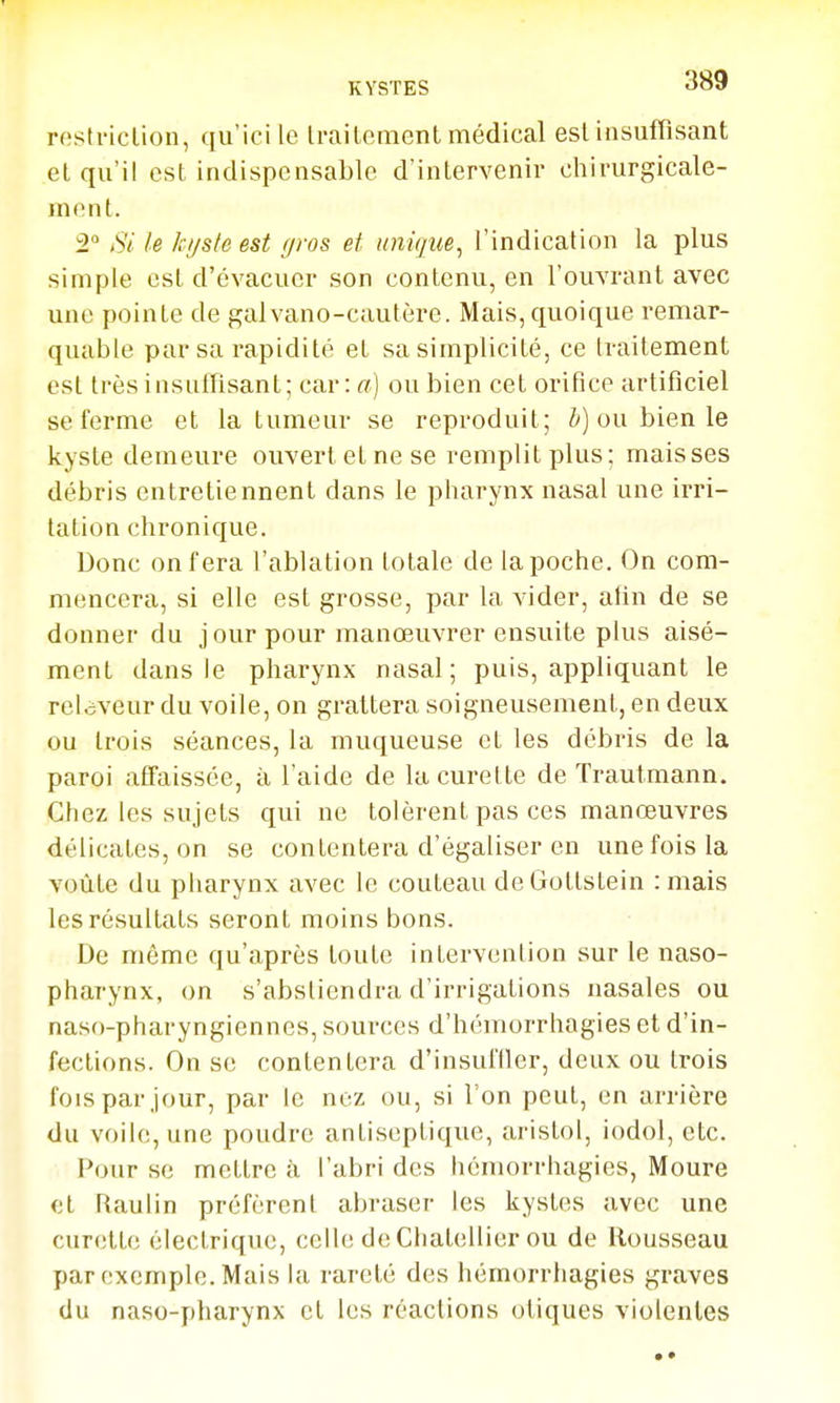 rostriclion, qu'ici le IrailemenL médical esl insuffisant el qu'il est indispensable d'intervenir chirurgicale- mont. 2 Si le kijsle est gros et unique^ l'indication la plus simple est d'évacuer son contenu, en l'ouvrant avec une pointe de gaivano-cautère. Mais, quoique remar- quable par sa rapidité et sa simplicité, ce traitement esl très insuffisant; car: rt) ou bien cet orifice artificiel se ferme et la tumeur se reproduit; ou bien le kyste demeure ouvert et ne se remplit plus; maisses débris entretiennent dans le pharynx nasal une irri- tation chronique. Donc on fera l'ablation totale de la poche. On com- mencera, si elle est grosse, par la vider, alin de se donner du j our pour manœuvrer ensuite plus aisé- ment dans le pharynx nasal; puis, appliquant le reloveur du voile, on grattera soigneusement, en deux ou trois séances, la muqueuse et les débris de la paroi affaissée, à l'aide de la curette de Trautmann. Chez les sujets qui ne tolèrent pas ces manœuvres délicates, on se contentera d'égaliser en une fois la voûte du pharynx avec le couteau de Gottstein :mais les résultats seront moins bons. De même qu'après toute intervention sur le naso- pharynx, on s'abstiendra d'irrigations nasales ou naso-pharyngiennes, sources d'hémorrhagies et d'in- fections. On se contentera d'insuftler, deux ou trois fois par jour, par le nez ou, si l'on peut, en arrière du voile, une poudre antiseptique, aristol, iodol, etc. Pour se mettre à l'abri des hémorrhagies, Moure el Raulin préfèrent abraser les kystes avec une curette électrique, celle de Chatellier ou de Rousseau par exemple. Mais la rareté des hémorrhagies graves du naso-pharynx et les réactions oliques violentes