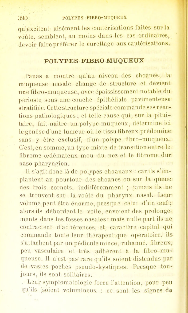 qu'excileiiL aisétnenL les caulérisations faites sur la voûle, semblenl, au moins dans les cas ordinaires, devoir faire préférer le curelLage aux caulérisations. POLYPES FIBRO MUQUEUX Panas a montré qu'au niveau des choanes, la muqueuse nasale change de structure et devient une fibro-muqueuse, avec épaississement notable du périoste sous une couche épithéliale pavimenteuse stratifiée. Cette structure spéciale commande ses réac- tions pathologiques; et telle cause qui, sur la pitui- taire, fait naître un polype muqueux, détermine ici le genèse d'une tumeur oii le tissu fibreux prédomine sans y être exclusif, d'un polype fibro-muqueux. C'est, en somme, un type mixte de transition entre le fibronie œdémateux mou du nez et le fibrome dur naso-pharyngien. Il s'agit donc là de polypes choanaux : car ils s'im- plantent au pourtour des choanes ou sur la queue des trois cornets, indilTéremmenl ; jamais ils ne se trouvent sur la voûte du pharynx nasal. Leur volume peut être énorme, presque celui d'un œuf; alors ils déboi'dentle voile, envoient des prolonge- ments dans les fosses nasales: mais nulle pari ils ne contractent d'adhérences, et, caractère capital qui commando toute leur thérapeutique opératoire, ils s'attachent par un pédiculemince, rubanné, fibreux, peu vasculaire et très adhérent à la fibro-mu- queuse. Il n'est pas'rare qu'ils soient distendus par de vastes poches pseudo-kystiques. Presque tou- jours, ils sont solilaires. . Leur symptomatologie force l'attention, pour peu qu'ils 'soient volumineux : ce sont les signes de