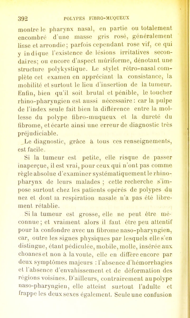 montre le pharynx nasal, en partie ou totalement encombre d'une masse gris rosé, généralement lisse et arrondie; parfois cependant rose vif, ce qui y indique l'existence de lésions irritatives secon- daires; ou encore d'aspect mùriforme, dénotant une structure polykystique. Le stylet rétro-nasal com- plète cet examen en appréciant la consistance, la mobilité et surtout le lieu d'insertion de la tumeur. Enfin, bien qu'il soit brutal et pénible, le toucher rhino-pharyngien est aussi nécessaire : car la pulpe de l'index seule fait bien la différence entre la mol- lesse du polype fibro-muqueux et la dureté du fibrome, et écarte ainsi une erreur de diagnostic très préjudiciable. Le diagnostic, grâce à tous ces renseignements, est facile. Si la tumeur est petite, elle risque de passer inaperçue, il est vrai, pour ceux qui n'ont pas comme règle absolue d'examiner systématiquement le rhino- pharynx de leurs malades ; cette recherche s'im- pose surtout chez les patients opérés de polypes du nez et dont la respiration nasale n'a pas été libre- ment rétablie. Si la tumeur est grosse, elle ne peut être mé- connue ; et vraiment alors il faut être peu attentif pour la confondre avec un fibrome naso-pharyngien, car, outre les signes physiques par lesquels elle s'en distingue, étant pédiculée, mobile, molle, insérée aux choaneset non à la voûte, elle en diiTèrc encore par deux symptômes majeurs : l'absence d'hémorrhagics et l'absence d'envahissement et de déformation des régions voisines. D'ailleurs, contrairement aupolype naso-pharyngien, elle atteint surtout l'adulte et trappe les deux sexes également. Seule une confusion