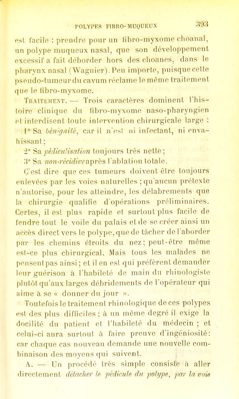 est facile : prendre pour un libro-myxonie choaiial, un polype muqueux nasal, que son développement excessif a fait déborder hors des choanes, dans le pharynx nasal (Wagnier). Peu importe, puisque cette pseudo-tumeur du cavum l'éclame le même traitement que le fibro-myxome. ÎRAiTiiMENï. — Trois caractères dominent l'his- toire clinique du fibro-myxome naso-pharyngien et interdisent toute inlervention chirurgicale large : 1 Sa bénignité^ car il n'esl ni infectant, ni enva- liissant; 2 ScLpèdicuJisatùm toujours très nette; Sa non-rècidivevL-près l'ablation totale. C'est dire que ces tumeurs doivent être toujours enlevées par les voies naturelles ; qu'aucun prétexte n'autorise, pour les atteindre, les délabrements que la chirurgie qualifie d'opérations préliminaires. Certes, il est plus rapide et surtout plus facile de fendre tout le voile du palais et de se créer ainsi un accès direct vers le polype, que de tâcher de l'aborder par les chemins étroits du nez; peut-être même est-ce plus chirurgical. Mais tous les malades ne pcnsentpas ainsi ; et il en est qui préfèrent demander leur guérison à l'habileté de main du rhinologiste plutôt qu'aux larges débridements de l'opérateur qui aime h se « donner du jour ». Toutefoisle traitement rliinologique de ces polypes est des plus difficiles ; à un même degré il exige la docilité du patient et l'habileté du médecin ; et celui-ci aura surtout à faire preuve d'ingéniosité: car choque cas nouveau d(unande une nouvelle com- binaison des moyens qui suivent. A. — Un procédé très simple consiste à aller directement détacher le. féiUculn du imlype^ par la voin