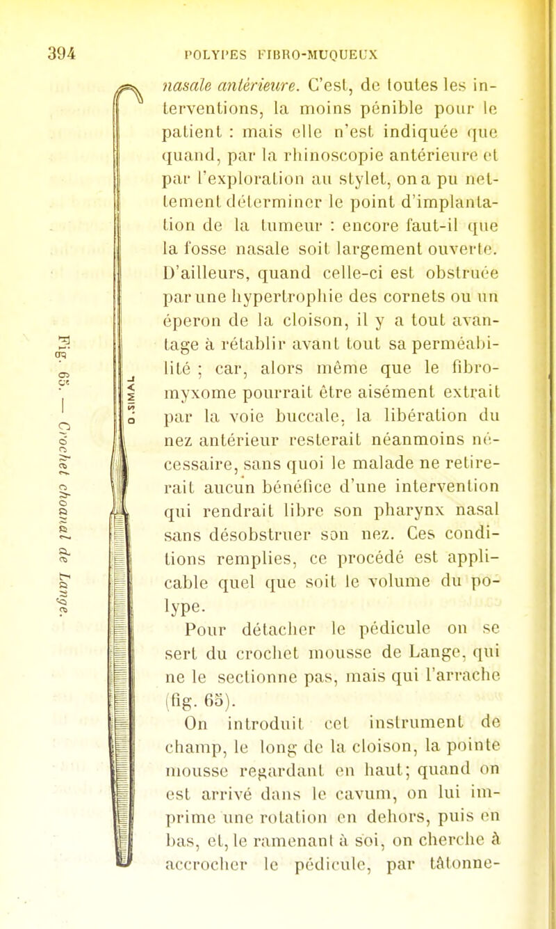 nasale antérieiire. C'esL, de toutes les in- terventions, la moins pénible pour le patient : mais elle n'est indiquée que quand, par la rhinoscopie antérieure et par l'exploration au stylet, on a pu net- tement délermincr le point d'implanta- tion de la tumeur : encore faut-il que la fosse nasale soit largement ouverte. D'ailleurs, quand celle-ci est obstruée par une hypertropliie des cornets ou un éperon de la cloison, il y a tout avan- tage à rétablir avant tout sa perméabi- lité ; car, alors même que le fibro- myxome pourrait être aisément extrait par la voie buccale, la libération du nez antérieur resterait néanmoins né- cessaire, sans quoi le malade ne retire- rait aucun bénéfice d'une intervention qui rendrait libre son pharynx nasal sans désobstruer son nez. Ces condi- tions remplies, ce procédé est appli- cable quel que soit le volume du po- lype. Pour détacher le pédicule on se sert du crochet mousse de Lange, qui ne le sectionne pas, mais qui l'arrache (fig. 65). On introduit cet instrument de champ, le long de la cloison, la pointe mousse regardant en haut; quand on est arrivé dans le cavum, on lui im- prime une rotation en dehors, puis en bas, et, le ramenant à soi, on cherche à accrocher le pédicule, par tâtonne-
