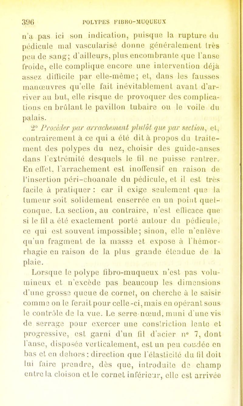 n'a. pas ici son iiidicalion, puisque la rupture du pédicule mal vascularisé donne généralement Irès peu de sang; d'ailleurs, plus encombrante que l'anse froide, elle complique encore une intervention déjà assez diiUcile par elle-même; et, dans les fausses manœuvres qu'elle fait inévitablement avant d'ar- river au but, elle risque de provoquer des complica- tions en brûlant le pavillon tubaire ou le voile du palais. 1 Frocàder par arrachement plulôt que jmr section, et, contrairement à ce qui a été dit à propos du traite- ment des polypes du nez, choisir des guide-anses dans l'extrémité desquels le (il ne puisse rentrer. En eD'et. l'arrachement est inolTensif en raison de l'insertion péri-choanale du pédicule, et il est très facile à pratiquer : car il exige seulement que la tumeur soit solidement enserrée en un point quel- conque. La section, au contraire, n'est eflicace que si le fil a été exactement porté autour du pédicule, ce qui est souvent impossible ; sinon, elle n'enlève qu'un fragment de la mass3 et expose à Thémor- rhagie en raison de la plus grande étendue de la plaie. Lorsque le polype fibro-muqueux n'est pas volu- mineux et n'excède pas beaucoup les dimensions d'une grosse queue de cornet, on cherche à le saisir comme on le fervUt pour celle-ci, mais en opérant sous le contrôle de la vue. Le serre-nœud, muni d'une vis de serrage pour exercer une conslriction lente et progressive, est garni d'un fil d'acier n 7, dont l'anse, disposée verticalement, est un peu cou-déo on bas et en ilehors: direction que Télasticilé du lil doit lui faire prendre, dès que, introdailc de champ entre la cloison et le cornet inférieur, elle est arrivée