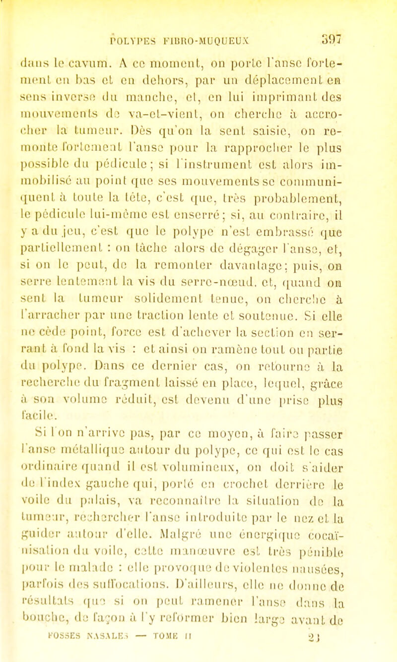 dans le cavum. A ce mouiciil, on porlc l'anse l'orle- iiH'ul eu bas et on dehors, par un déplacement en sons inverse du manche, el, en lui iaipi-imanl des uiouvemeuLs do va-el-vienl, on cherche ii accro- cher la tumeur. Dès qu'on la sent saisie, on re- monte rorlcnieat l'anse pour la rapprocher le plus possible du pédicule; si l'instrument est alors im- mobilisé au point que ses mouvements se communi- quent à toute la tète, c'est que, très probablement, le pédicule lui-même est enserré; si, au contraire, il y a du jeu, c'est que le polype n'est embrassé que partiellement : on tâche alors de dég-ager l'anse, et, si on le peut, de la remonter davantage; puis, on serre lentement la vis du serre-nœud, et, ([uand on sent la tumeur solidement tenue, on cherclie à l'arracher par une traction lente et soutenue. Si elle ne cède point, force est d'achever la section en ser- rant à fond la vis : et ainsi on ramène tout ou partie du polype. Dans ce dernier cas, on retourne à la recherche du fragment laissé en place, lequel, grâce à son volume réduit, est devenu d'une [irise plus facile. Si I on n'arrive pas, par ce moyen, à faire passer l'anse métallique autour du polype, ce qui est le cas ordinaire quand il est volumineux, on doit s'aider de l'inde.K gauche qui, porlé en crochet derrière le voile du palais, va reconnaître la situation de la tumeur, re;;li3rcher l'anse introduite par le nez et la guider autour d'elle. Malgré une énergique coca'i- nisation du voile, cette manœuvre est très pénible pour le malade : elle provof| ue de violentes n;iusées, parfois des sutl'ocations. D'ailleurs, elle ne doniu; de résultats (pie si on peut ramener l'anse dans la bouche, do fa-^on à l'y reformer bien large avant do l'OSriES iN.\S.\Li:s — TO.MK II 2]