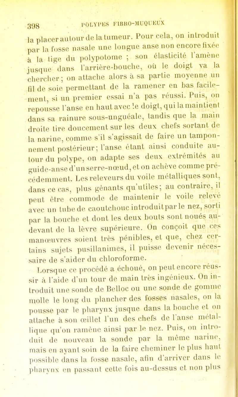 ggg POLYl'liS riBllO-JIUQCKUX la placer auïour de la tumeur. Pour cela, on introduit par la fosse nasale une longue anse non encore fixée la tige du polypotome ; son élasticité l'amène iusque dans l'arrière-bouche, où le doigt va la chercher ; on attache alors à sa partie moyenne un fil de soie permettant de la ramener en bas facile- ment, si un premier essai n'a pas réussi. Puis, on repousse l'anse en haut avec le doigt, qui la maintient dans sa rainure sous-unguéale, tandis que la main droite tire doucement sur les deux chefs sortant de la narine, comme s'il s'agissait de faire un tampon- nement postérieur ; l'anse étant ainsi conduite au- tour du polype, on adapte ses deux extrémités au guide-anse d'unserre-nœud, et on achève comme pré- cédemment. Lesreleveurs du voile métalliques sont, dans ce cas, plus gênants qu'utiles; au contraire, il peut être commode de maintenir le voile relevé avec un tube de caoutchouc introduitpar le nez, sorti par la bouche et dont les deux bouts sont noués au- devant de la lèvre supérieure. On conçoit que ces manœuvres soient très pénibles, et que, chez cer- tains sujets pusillanimes, il puisse devenir néces- saire de s'aider du chloroforme. Lorsque ce procédé a échoué, on peut encore réus- sir à l'aide d'un tour de main très ingénieux. On in- troduit une sonde de Belloc ou une soude de gomme molle le long du plancher des fosses nasales, on la pousse par le pharynx jusque dans la bouche et on attache à sou œillet l'un des chefs de l'anse métal- lique qu'on i-ainênc ainsi par le nez. Puis, on intro- duit de nouveau la sonde par la même narine, mais en ayant soin de la faire cheminer le plus haut possible dans la l'osse nasale, afin d'arriver dans le pluirynx en passant cette fois au-dessus et non plus