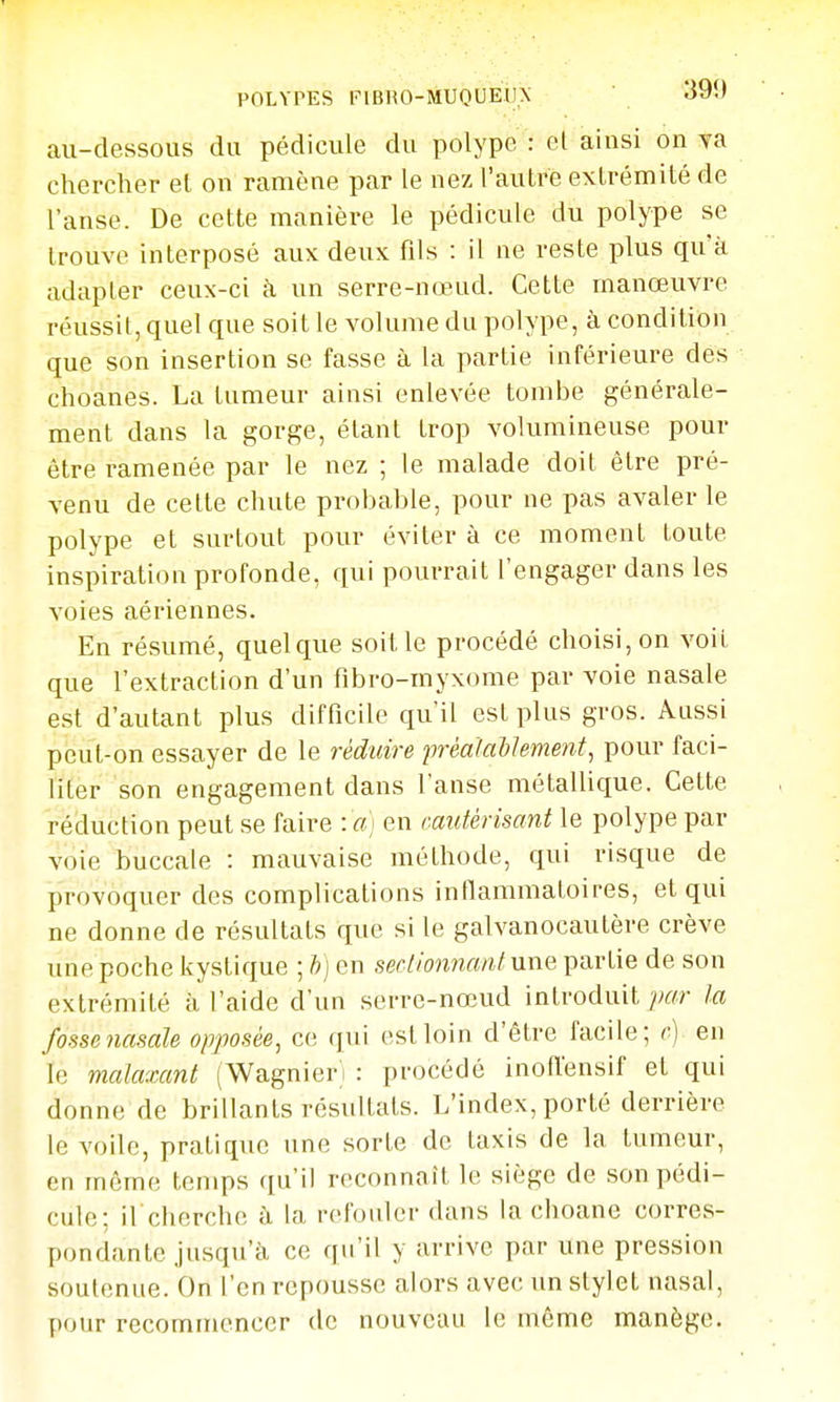 au-dessous du pédicule du polype : el ainsi on ya chercher el on ramène par le nez l'autre extrémité de l'anse. De cette manière le pédicule du polype se trouve interposé aux deux fils : il ne reste plus qu'à adapter ceux-ci à un serre-nœud. Cette manœuvre réussit, quel que soit le volume du polype, à condition que son insertion se fasse à la partie inférieure des choanes. La tumeur ainsi enlevée tombe générale- ment dans la gorge, étant trop volumineuse pour être ramenée par le nez ; le malade doit être pré- venu de celle chute probable, pour ne pas avaler le polype et surtout pour éviter à ce moment toute inspiration profonde, qui pourrait l'engager dans les voies aériennes. En résumé, quelque soitle procédé choisi, on voit que l'extraction d'un fibro-myxome par voie nasale est d'autant plus difficile qu'il est plus gros. Aussi peut-on essayer de le réduire préalailement, pour faci- liter son engagement dans l'anse métallique. Cette réduction peut se faire : «) en (■autèrisant le polype par voie buccale : mauvaise méthode, qui risque de provoquer des complications inflammatoires, et qui ne donne de résultats que si le galvanocautère crève une poche kystique ; h) en sectionnant une partie de son extrémité à l'aide d'un serre-nœud introduit ]j(fr ta fossenasale opjiosée^ ce qui est loin d'être facile; c) en le malaxant (Wagnier'i : procédé inofl'ensif et qui donne de brillants résultats. L'index, porté derrière le voile, pratique une sorte de taxis de la tumeur, en même temps qu'il reconnaît le siège de son pédi- cule; il cherche à la refouler dans la choane corres- pondante jusqu'à ce qu'il y arrive par une pression soutenue. On l'en repousse alors avec un stylet nasal, pour recommencer de nouveau le même manège.