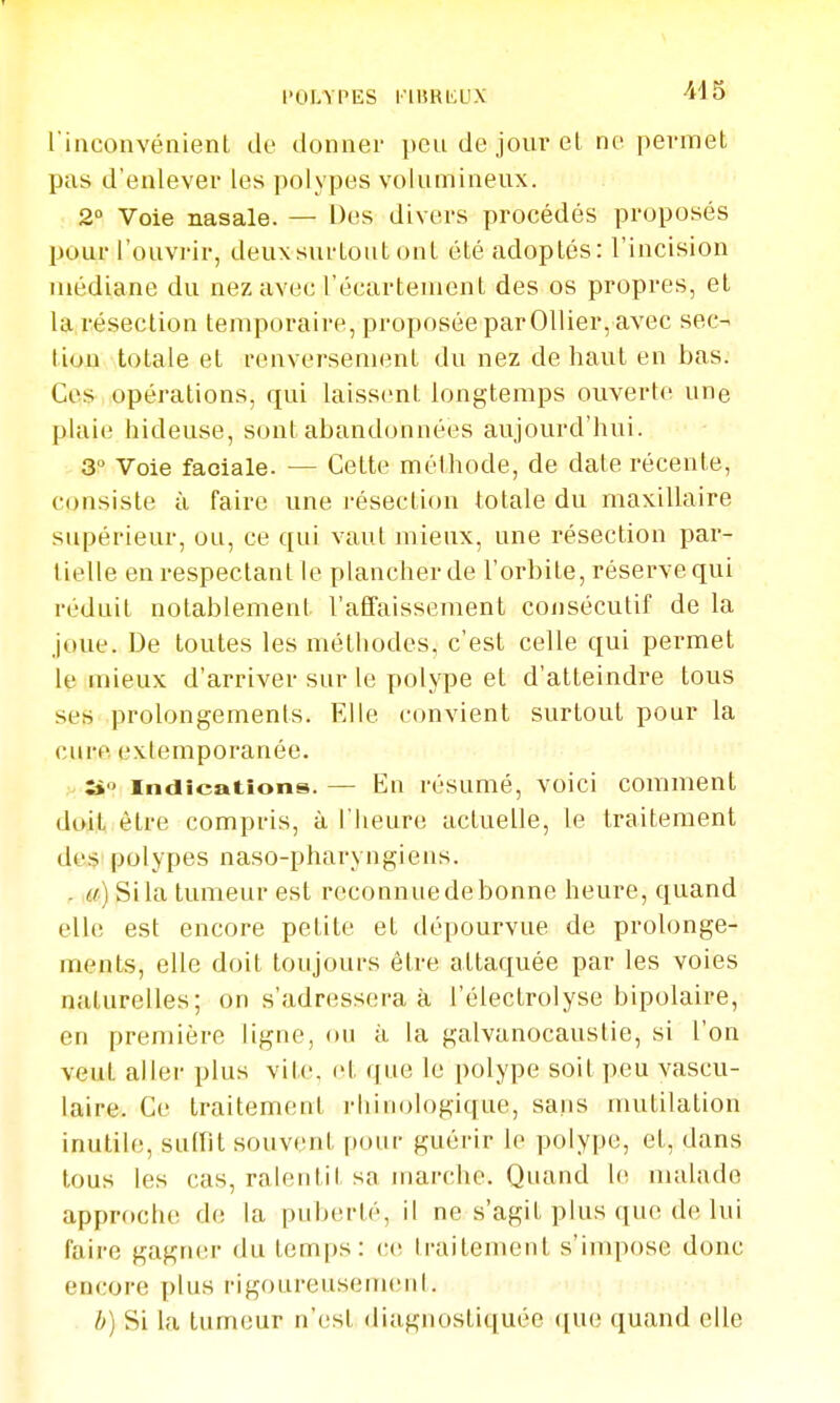 POLYPES i'IURiaiX rinconvénient tie clonnei- peu de jour et no permet pas d'enlever les polypes volumineux. 2» Voie nasale. — Des divers procédés proposés pour l'ouvrir, deuxsurLout ont été adoptés: l'incision médiane du nez avec l'écartement des os propres, et la résection temporaire, proposée parOllier, avec sec- tion totale et renversement du nez de haut en bas. Ces opérations, qui laissent longtemps ouverte une plaie hideuse, sont abandonnées aujourd'hui. 3° Voie faciale. — Cette méthode, de date récente, consiste à faire une résection totale du maxillaire supérieur, ou, ce qui vaut mieux, une résection par- tielle en respectant le plancher de l'orbite, réserve qui réduit notablement l'affaissement consécutif de la joue. De toutes les méthodes, c'est celle qui permet Iç mieux d'arriver sur le polype et d'atteindre tous ses prolongements. Elle convient surtout pour la cure exlemporanée. îi Indications. — En résumé, voici comment doit être compris, à l'heure actuelle, le traitement de.s polypes naso-pharyngiens. . m) Si la tumeur est reconnue de bonne heure, quand elle est encore petite et dépourvue de prolonge- ments, elle doit toujours être attaquée par les voies naturelles; on s'adressera à l'électrolyse bipolaire, en première ligne, ou à la galvanocauslie, si l'on veut aller plus vite, et que le polype soit peu vascu- laire. Ce traitement rliinologique, sans mutilation inutile, suffit souvent pour guérir le polype, et, dans tous les cas, ralentit sa marche. Quand le malade apprfiche de la puberté, il ne s'agit plus que de lui faire gagner du temps: ce traitement s'impose donc encore [)lus rigoureusement. b) Si la tumeur n'est diagnostiquée que quand elle