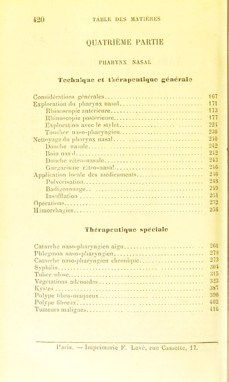 QUATRIÈME PARTIE PUARYiNX NASAL Tccliniqae et lliérapcntîquc gcncralo Considûrntions irc'néi'ales 107 Esplofalion du |iliarjnx nasal 171 Rliiiinscopic antérieure 173 Rliino>cn|iie poslérieiire 177 E:^plor;UioM avec le slyict 224 Toiichor ii;iso-pliaryngrien 230 Nettoyngc (lu ]ih:iryns nasal 2'tO Douche natale 2'i2 Bain nas il 2V2 Uouclic rolrn-uasalo 243 Gar-i'ai-isine rolro-nasa! 246 Appllcatinii Im-ale des niOdicamcnls 2iC Pulvérisalion 248 Badi^onniiMire 249 Insiiri'lalion 2:)l Opéralinns 2^2 Hjmorrliayics 236 Thérapcntîquc spéciale Catarrhe nasn-plKirjngien aigu 261 Phlegmon uaso-pharjngien 27il Catarrhe naso-|>harvui>ien chroui<pic 273 Syphilis 304 Tulicr.ulose 315 VégiHalion.s adénoïdes 323 Kysie-s 3S7 Polype lihro-nuiipieux 390 Polype lîhi'cnx 402 Tumeurs malignco 416 Paris. — Imprimerie F. Levé, rue CasiCUc, 17.
