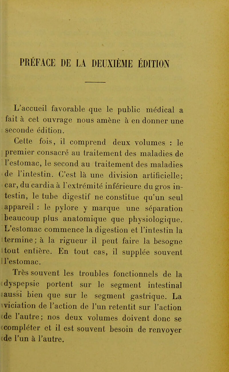 PRÉFACE DE LA DEUXIÈME ÉDITION L'accueil favorable que le public médical a fait à cet ouvrage nous amène à en donner une seconde édition. Cette fois, il comprend deux volumes : le premier consacré au traitement des maladies de l'estomac, le second au traitement des maladies de l'intestin. C'est là une division artificielle; car, du cardia à l'extrémité inférieure du gros in- testin, le tube digestif ne constitue qu'un seul appareil : le pylore y marque une séparation beaucoup plus anatomique que physiologique. L'estomac commence la digestion et l'intestin la l termine ; à la rigueur il peut faire la besogne itout entière. En tout cas, il supplée souvent I l'estomac. Très souvent les troubles fonctionnels de la dyspepsie portent sur le segment intestinal aussi bien que sur le segment gastrique. La viciation de l'action de l'un retentit sur l'action ede l'autre; nos deux volumes doivent donc se compléter et il est souvent besoin de renvoyer de l'un à l'autre.