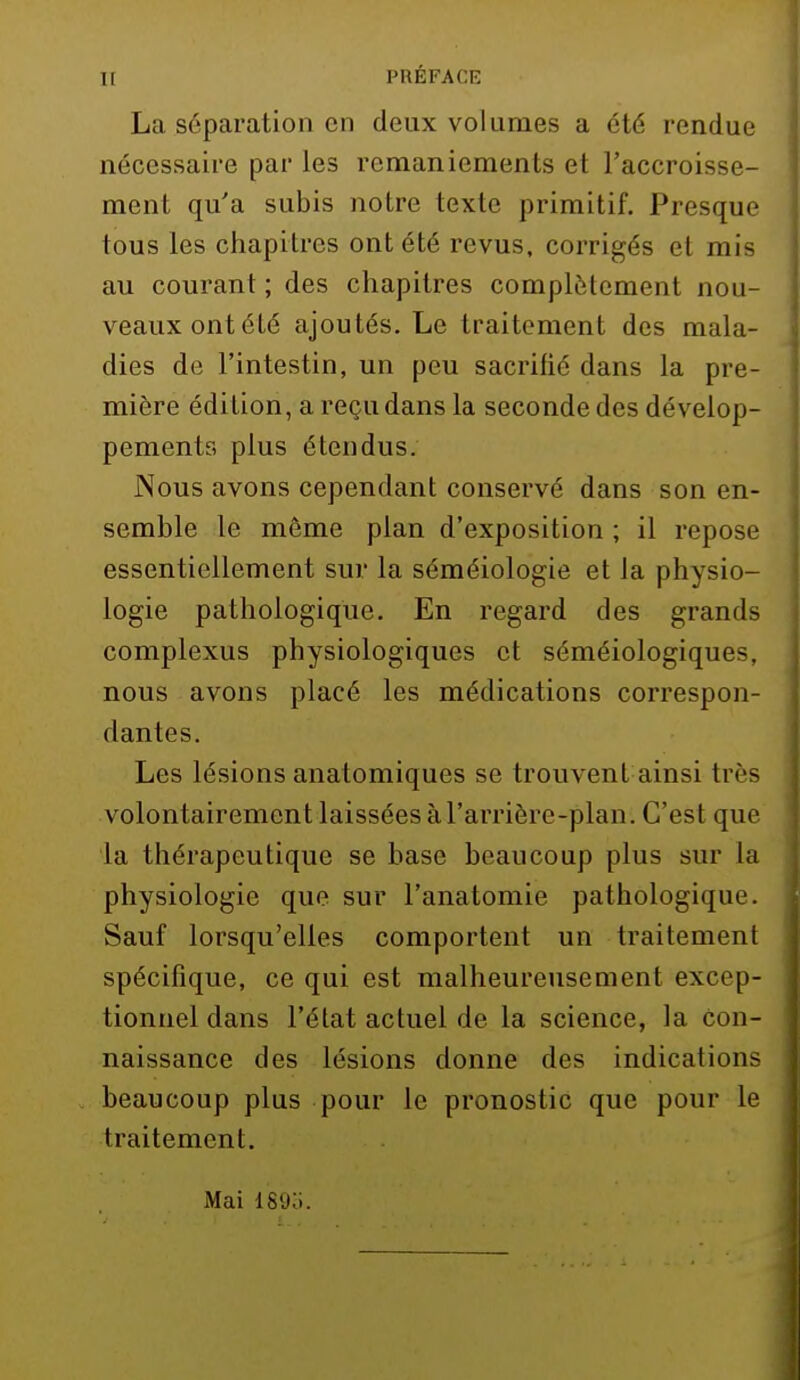 Il PRÉFACE La séparation en deux volumes a été rendue nécessaire par les remaniements et l'accroisse- ment qu'a subis notre texte primitif. Presque tous les chapitres ont été revus, corrigés et mis au courant ; des chapitres complètement nou- veaux ont été ajoutés. Le traitement des mala- dies de l'intestin, un peu sacrifié dans la pre- mière édition, a reçu dans la seconde des dévelop- pements plus étendus. Nous avons cependant conservé dans son en- semble le même plan d'exposition ; il repose essentiellement sur la séméiologie et la physio- logie pathologique. En regard des grands complexus physiologiques et séméiologiques, nous avons placé les médications correspon- dantes. Les lésions anatomiques se trouvent ainsi très volontairement laissées à l'arrièrc-plan. C'est que la thérapeutique se base beaucoup plus sur la physiologie que sur l'anatomie pathologique. Sauf lorsqu'elles comportent un traitement spécifique, ce qui est malheureusement excep- tionnel dans l'état actuel de la science, la con- naissance des lésions donne des indications beaucoup plus pour le pronostic que pour le traitement. Mai 189o.