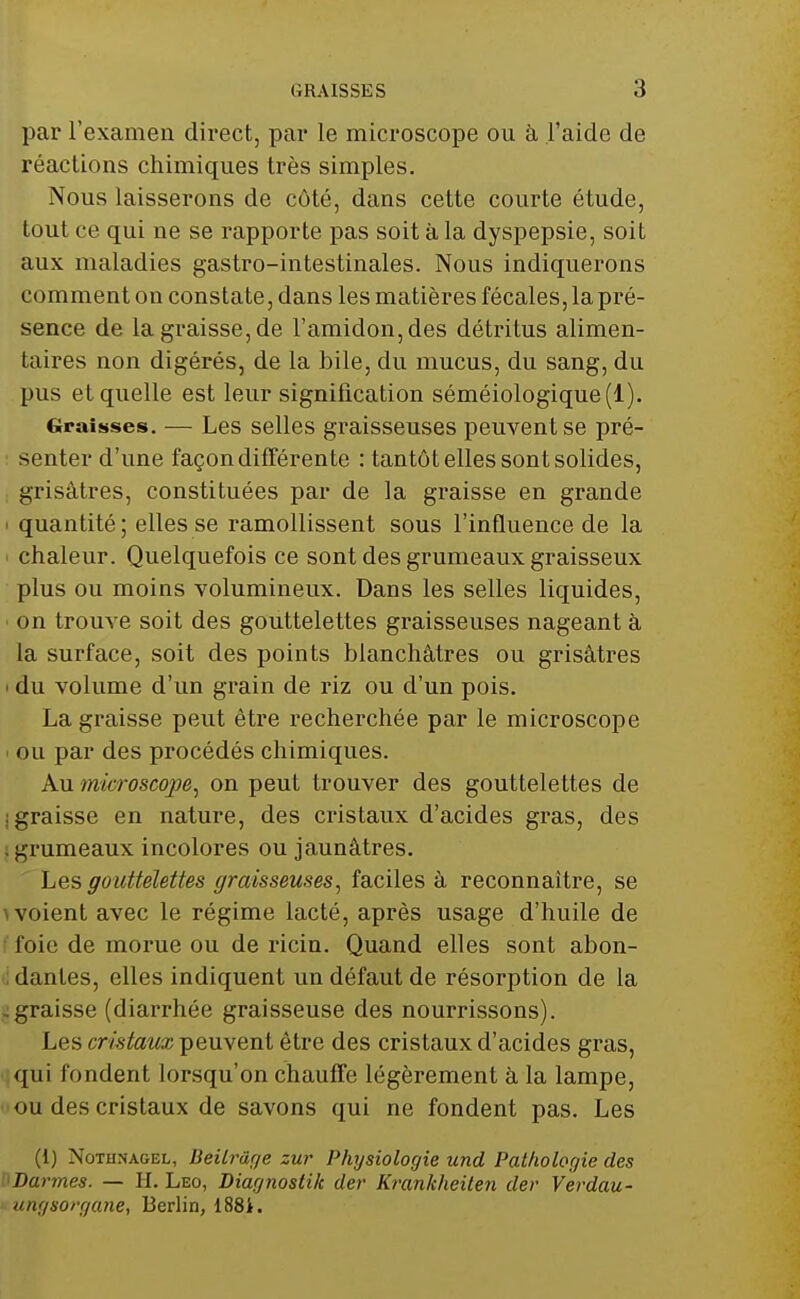 par l'examen direct, par le microscope ou à l'aide de réactions chimiques très simples. Nous laisserons de côté, dans cette courte étude, tout ce qui ne se rapporte pas soit à la dyspepsie, soit aux maladies gastro-intestinales. Nous indiquerons comment on constate, dans les matières fécales, la pré- sence de la graisse, de l'amidon, des détritus alimen- taires non digérés, de la bile, du mucus, du sang, du pus et quelle est leur signification séméiologique(l). Graisses. — Les selles graisseuses peuvent se pré- senter d'une façon différente : tantôt elles sont solides, grisâtres, constituées par de la graisse en grande i quantité; elles se ramollissent sous l'influence de la chaleur. Quelquefois ce sont des grumeaux graisseux plus ou moins volumineux. Dans les selles liquides, ■ on trouve soit des gouttelettes graisseuses nageant à la surface, soit des points blanchâtres ou grisâtres i du volume d'un grain de riz ou d'un pois. La graisse peut être recherchée par le microscope i ou par des procédés chimiques. Au microscope, on peut trouver des gouttelettes de : graisse en nature, des cristaux d'acides gras, des grumeaux incolores ou jaunâtres. Les gouttelettes graisseuses, faciles à reconnaître, se \ voient avec le régime lacté, après usage d'huile de foie de morue ou de ricin. Quand elles sont abon- dantes, elles indiquent un défaut de résorption de la .graisse (diarrhée graisseuse des nourrissons). Les cristaux peuvent être des cristaux d'acides gras, qui fondent lorsqu'on chauffe légèrement à la lampe, ou des cristaux de savons qui ne fondent pas. Les (1) Nûtiinagel, Beilrâge zur Physiologie und Pathologie des Darmes. — H. Léo, Diagnostik der Krankheiten der Verdau- ungsorgane, Berlin, 188i.