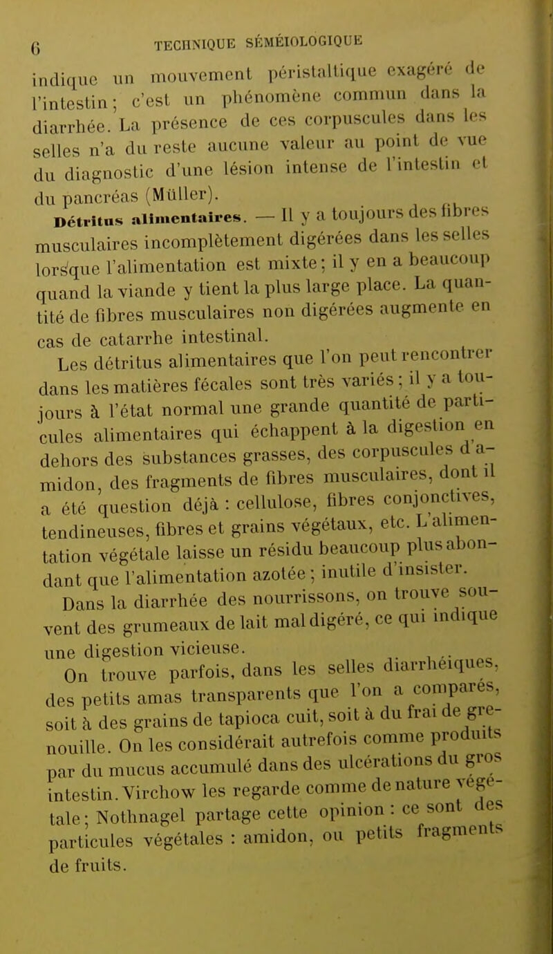 indique un mouvement péristaltique exagéré de L'intestin; c'est un phénomène c mun dans La diarrhée.La présence de ces corpuscules dans les selles n'a du reste aucune valeur au poinl de vue du diagnostic d'une lésion intense de L'intestin el du pancréas (Muller). Détritus alimentaires. —11 >' a toujours des fibres musculaires incomplètement digérées dans les selles lorsque l'alimentation est mixte; il y en a beaucoup quand la viande y tient la plus large place. La quan- tité de fibres musculaires non digérées augmente en cas de catarrhe intestinal. Les détritus alimentaires que l'on peul rencontrer dans les matières fécales sont très variés : il y a tou- jours à l'état normal une grande quantité de parti- cules alimentaires qui échappent à la digestion en dehors des substances grasses, des corpuscules d a- midon, des fragments de fibres musculaires, dont il a été question déjà : cellulose, fibres conjonctives, tendineuses, fibres et grains végétaux, etc. L alimen- tation végétale laisse un résidu beaucoup plus abon- dant que l'alimentation azotée ; inutile d insister. Dans la diarrhée des nourrissons, on trouve sou- vent des grumeaux de lait mal digéré, ce qui indique une digestion vicieuse. On trouve parfois, dans les selles diarrhéiques, des petits amas transparents que l'on a comparés, soit à des grains de tapioca cuit, soit à du frai de gre- nouille. On les considérait autrefois comme produit, par du mucus accumulé dans des ulcérations du gros intestin. Virchow les regarde comme de nature végé- tale; Nothnagel partage cette, opinion: ce sont .1rs particules végétales : amidon, ou petits fragments de fruits.