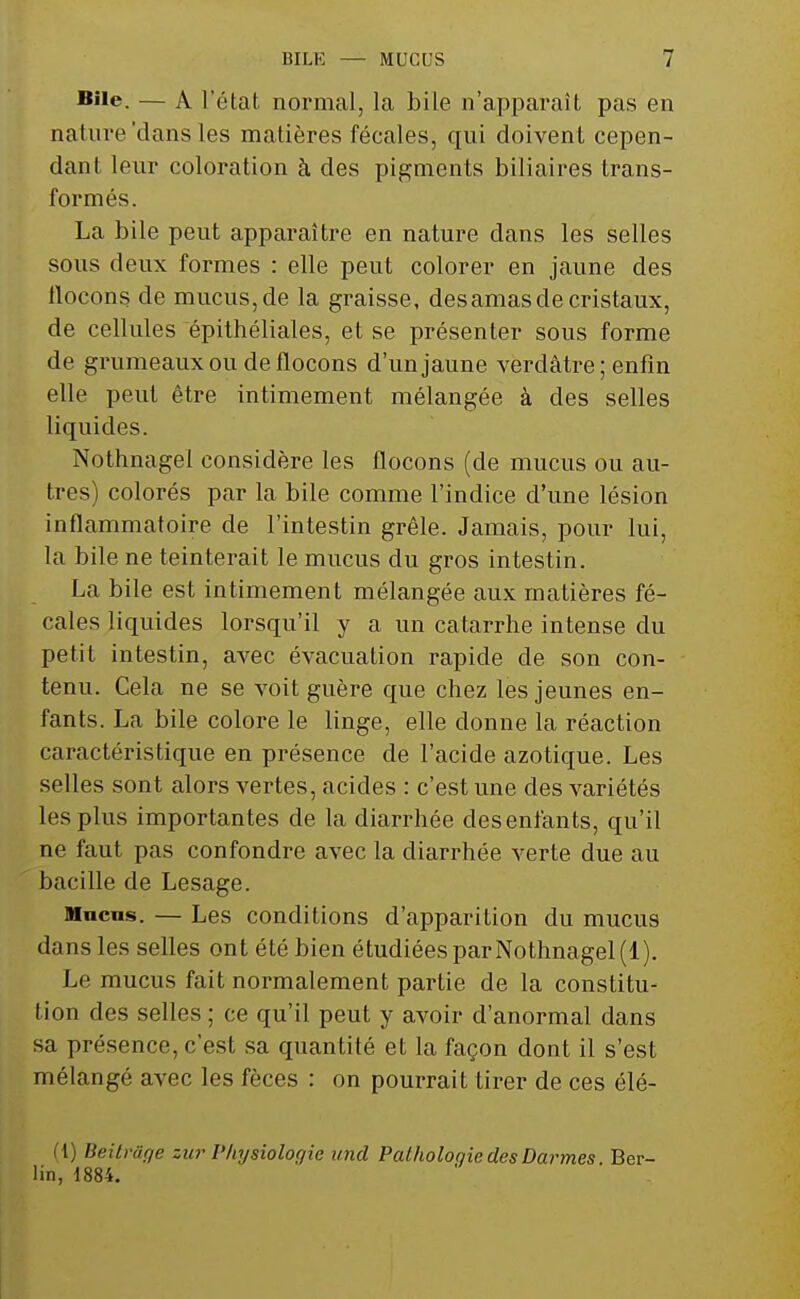 BHe. — A l'état normal, la bile n'apparaît pas en nature 'dans les matières fécales, qui doivent cepen- dant leur coloration à des pigments biliaires trans- formés. La bile peut apparaître en nature clans les selles sous deux formes : elle peut colorer en jaune des flocons de mucus, de la graisse, des amas de cristaux, de cellules épithéliales, et se présenter sous forme de grumeaux ou de flocons d'un jaune verdâtre ; enfin elle peut être intimement mélangée à des selles liquides. Nothnagel considère les flocons (de mucus ou au- tres) colorés par la bile comme l'indice d'une lésion inflammatoire de l'intestin grêle. Jamais, pour lui, la bile ne teinterait le mucus du gros intestin. La bile est intimement mélangée aux matières fé- cales liquides lorsqu'il y a un catarrhe intense du petit intestin, avec évacuation rapide de son con- tenu. Cela ne se voit guère que chez les jeunes en- fants. La bile colore le linge, elle donne la réaction caractéristique en présence de l'acide azotique. Les selles sont alors vertes, acides : c'est une des variétés les plus importantes de la diarrhée desenfants, qu'il ne faut pas confondre avec la diarrhée verte due au bacille de Lesage. Munis. — Les conditions d'apparition du mucus dans les selles ont été bien étudiées par Nothnagel (1). Le mucus fait normalement partie de la constitu- tion des selles ; ce qu'il peut y avoir d'anormal dans sa présence, c'est sa quantité et la façon dont il s'est mélangé avec les fèces : on pourrait tirer de ces élé- (l) Beilnïf/e zur Physiologie und Pathologie des Darmes Ber- lin, 1884.