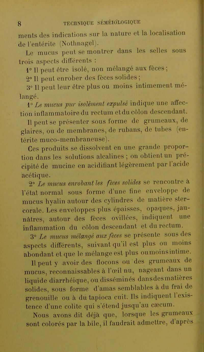 ments des indications sur la nature et la localisation de l'entérite (Nothnagel . Le mucus peut se montrer dans les selles sous trois aspects différents : 1° Il peut être isolé, non mélangé aux fèces ; 2° Il peul enrober des fèces solides : 3° 11 peut leur être plus ou moins intimement mé- langé. 1° Le mucus pur isolément expulsé indique une affec- tion inflammatoire du rectum etdu côlon descendant. Il peut se présenter sous forme de grumeaux, de glaires, ou de membranes, de rubans, de tubes (en- térite muco-membraneuse). Ces produits se dissolvent en une grande propor- tion dans les solutions alcalines ; on obtient un pré- cipité de mucine en acidifiant légèrement par l'acide acétique. 2° Le mucus enrôlant les fèces solides se rencontre à l'état normal sous forme d'une fine enveloppe de mucus hyalin autour des cylindres de matière ster- corale. Les enveloppes plus épaisses, opaques, jau- nâtres, autour des fèces ovillées, indiquent une inflammation du côlon descendant etdurectum. 3° Le mucus mélangé aux fèces se présente sous des aspects différents, suivant qu'il est plus ou moins abondant et que le mélange est plus ou moins intime. Il peul y avoir des flocons ou des grumeaux de mucus, inconnaissables à l'œil nu, nageant dans un liquide diarrhéique, ou disséminés dansdesmatières solides, sous forme d'amas semblables à du frai de grenouille ou à du tapioca cuit. Us indiquent l'exis- tence d'une colite qui s'étend jusqu'au caîcum. Nous avons dit déjà que, lorsque les grumeaux sont colorés par la bile, il faudrait admettre, d'après