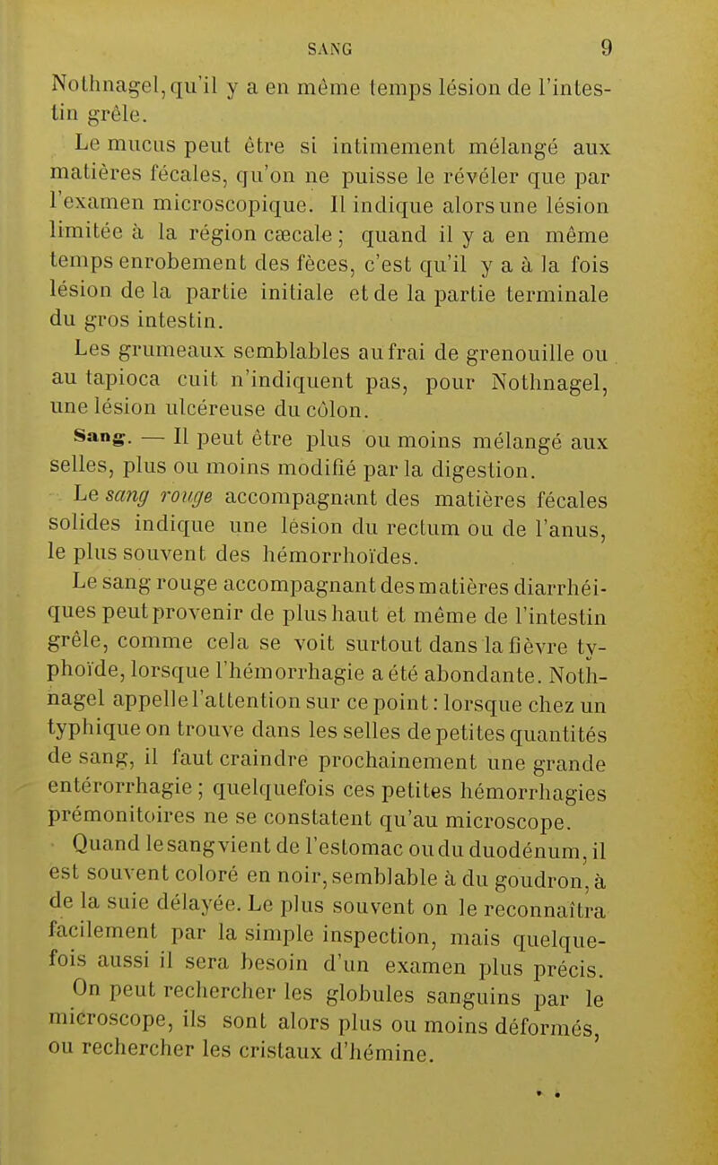 Nothnagel, qu'il y a en même temps lésion de l'intes- tin grêle. Le mucus peut être si intimement mélangé aux matières fécales, qu'on ne puisse le révéler que par l'examen microscopique. Il indique alors une lésion limitée à la région caecale ; quand il y a en même temps enrobement des fèces, c'est qu'il y a à la fois lésion de la partie initiale et de la partie terminale du gros intestin. Les grumeaux semblables au frai de grenouille ou au tapioca cuit n'indiquent pas, pour Nothnagel, une lésion ulcéreuse du côlon. Sang. — Il peut être plus ou moins mélangé aux selles, plus ou moins modifié parla digestion. Le sang rouge accompagnant des matières fécales solides indique une lésion du rectum ou de l'anus, le plus souvent des hémorrhoïdes. Le sang rouge accompagnant des matières diarrhéi- ques peut provenir de plus haut et même de l'intestin grêle, comme cela se voit surtout dans la fièvre ty- phoïde, lorsque l'hémorrhagie a été abondante. Noth- nagel appelle l'attention sur ce point : lorsque chez un typhique on trouve clans les selles de petites quantités de sang, il faut craindre prochainement une grande entérorrhagie; quelquefois ces petites hémorrhagies prémonitoires ne se constatent qu'au microscope. Quand lesangvient de l'estomac ou du duodénum, il est souvent coloré en noir, semblable à du goudron, à de la suie délayée. Le plus souvent on le reconnaîtra facilement par la simple inspection, mais quelque- fois aussi il sera besoin d'un examen plus précis. On peut rechercher les globules sanguins par le microscope, ils sont alors plus ou moins déformés, ou rechercher les cristaux d'hémine.