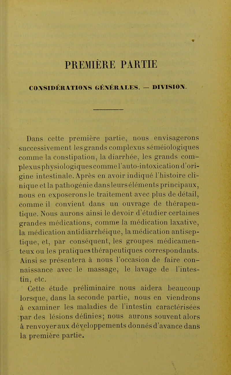 * PREMIÈRE PARTIE CONSIDÉRATIONS GÉNÉRALES. — DIVISION. Dans cette première partie, nous envisagerons successivement les grands complexus séméiologiques comme la constipation, la diarrhée, les grands com- plexusphysiologiques comme l'auto-intoxication d'ori- gine intestinale. Après en avoir indiqué l'histoire cli- nique et la pathogénie dans leurs éléments principaux, nous en exposerons le traitement avec plus de détail, comme il convient dans un ouvrage de thérapeu- tique. Nous aurons ainsi le devoir d'étudier certaines grandes médications, comme la médication laxative, la médication antidiarrhéique, la médication antisep- tique, et, par conséquent, les groupes médicamen- teux ou les pratiquesthérapeutiques correspondants. Ainsi se présentera à nous l'occasion de faire con- naissance avec le massage, le lavage de l'intes- tin, etc. Cette étude préliminaire nous aidera beaucoup lorsque, dans la seconde partie, nous en viendrons à examiner les maladies de l'intestin caractérisées par des lésions définies; nous aurons souvent alors à renvoyeraux développements donnés d'avance dans la première partie.