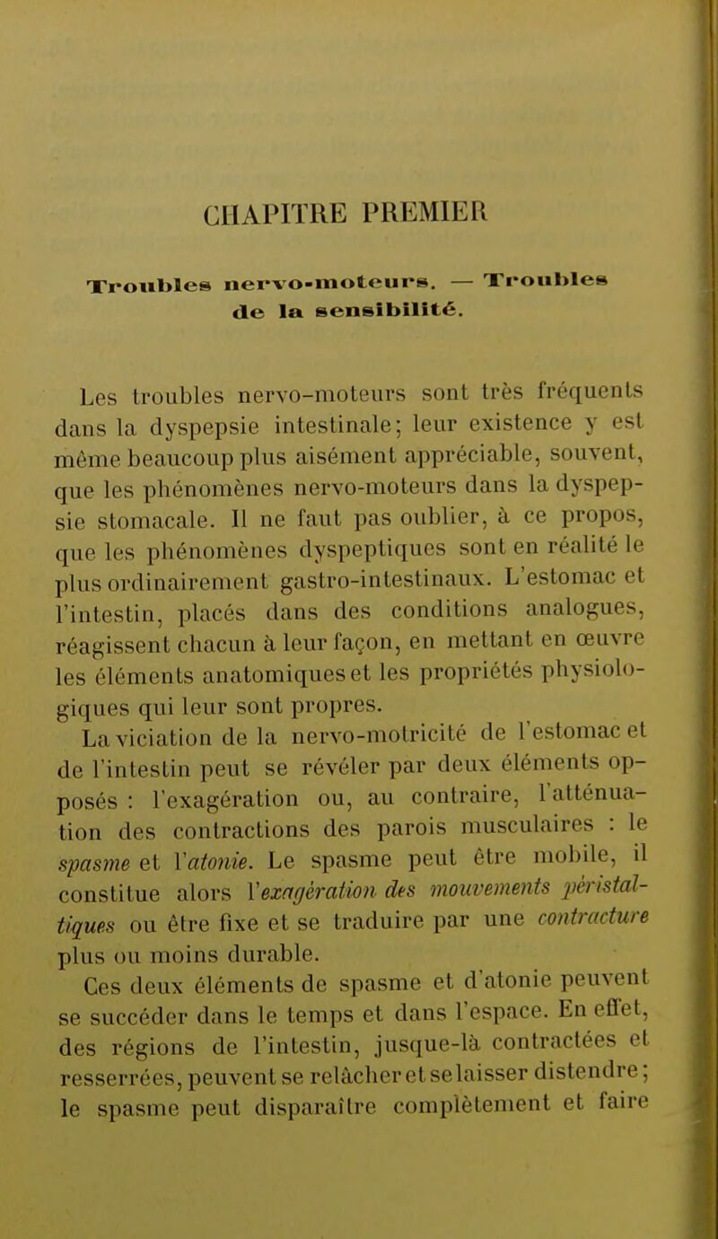 Troubles nervo-raoteurs. — Troubles de la sensibilité. Les Iroubles nervo-moteurs sont très fréquents dans la dyspepsie intestinale; leur existence 5 es! même beaucoup plus aisément appréciable, souvent, que les phénomènes nervo-moteurs dans la dyspep- sie stomacale. Il ne faut pas oublier, à ce propos, que les phénomènes dyspeptiques sont en réalité le plus ordinairement gastro-intestinaux. L'estomac et l'intestin, placés dans des conditions analogues, réagissent chacun à leur façon, en mettant en œuvre les éléments anatomiques et les propriétés physiolo- giques qui leur sont propres. La violation de la nervo-motricité de l'estomac e1 de l'intestin peut se révéler par deux éléments op- posés : l'exagération ou, au contraire, l'atténua- tion des contractions des parois musculaires : le spasme et Yatonie. Le spasme peut être mobile, d constitue alors Vexagération des mouvements pèristal- tiques ou être fixe et se traduire par une contracture plus ou moins durable. Ces deux éléments de spasme et d'atonie peuvent se succéder dans le temps et dans l'espace. En effet, des régions de l'intestin, jusque-là contractées et resserrées, peuvent se relâcher et se laisser distendre; le spasme peut disparaître complètement et faire