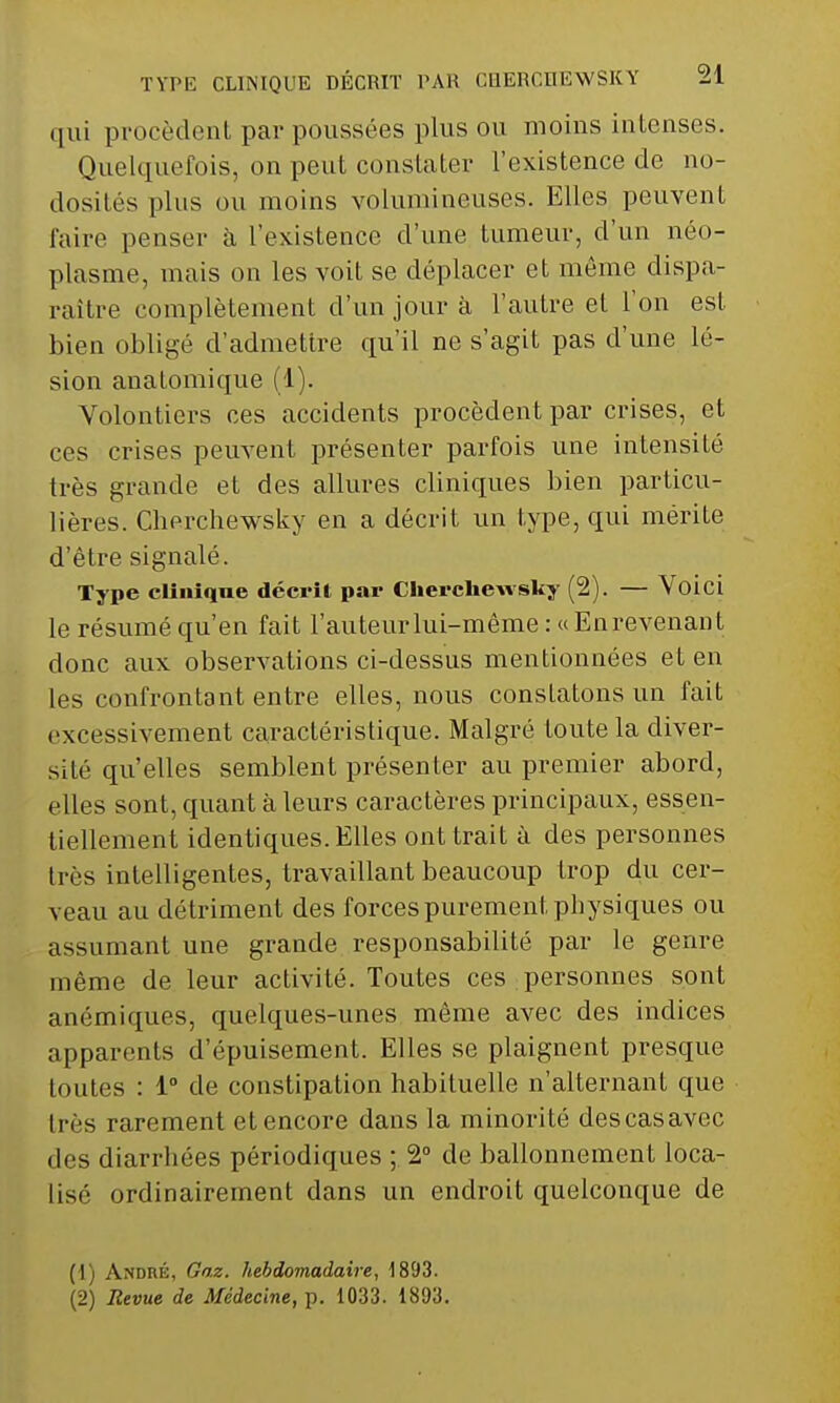 qui procèdent par poussées plus ou moins intenses. Quelquefois, on peut constater l'existence de no- dosités plus ou moins volumineuses. Elles peuvent faire penser à l'existence d'une tumeur, d'un néo- plasme, mais on les voit se déplacer et même dispa- raître complètement d'un jour à l'autre et l'on est bien obligé d'admettre qu'il ne s'agit pas d'une lé- sion anatomique (1). Volontiers ces accidents procèdent par crises, et ces crises peuvent présenter parfois une intensité très grande et des allures cliniques bien particu- lières. Cherchewsky en a décrit un type, qui mérite d'être signalé. Type clinique décrit par Cherchewsky (2). — Voici le résumé qu'en fait l'auteur lui-même : «Enrevenant donc aux observations ci-dessus mentionnées et en les confrontant entre elles, nous constatons un fait excessivement caractéristique. Malgré toute la diver- sité qu'elles semblent présenter au premier abord, elles sont, quant à leurs caractères principaux, essen- tiellement identiques. Elles ont trait à des personnes très intelligentes, travaillant beaucoup trop du cer- veau au détriment des forces purement physiques ou assumant une grande responsabilité par le genre même de leur activité. Toutes ces personnes sont anémiques, quelques-unes même avec des indices apparents d'épuisement. Elles se plaignent presque toutes : 1° de constipation habituelle n'alternant que très rarement et encore dans la minorité descasavec des diarrhées périodiques ; 2° de ballonnement loca- Lisé ordinairement dans un endroit quelconque de (1) André, Gaz. hebdomadaire, 1893. (2) Revue de Médecine, p. 1033. 1893.