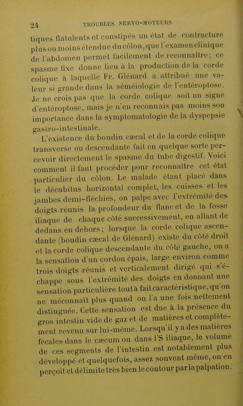 tiques flatulfents et constipés un état de contracture plus ou moins étendue du côlon, que l'examen clinique de fabdomen pérmel facilement de reconnaître; ce spasme &xe donne lieu à La production de La corde colique à laquelle Fr. Glénard a attribué une va- leur si grande dans La séméiologie de L'entéroptose. Je ne crois pas que la corde colique suit un signe d'entéroptose, mais je n'en reconnais pas moins son importance dans la symptomatologie de La dyspepsie gastro-intestinale. L'existence du boudin caecal et de La corde colique transverse ou descendante fait en quelque sorte per- cevoir directement le spasme du tube digestif. Voir, comment il faut procéder pour reconnaître cet étal particulier du côlon. Le malade étant place dans le décubitus horizontal complet, le- cuisses et les jambes demi-fléchies, on palpe avec l'extrémité des doigts réunis la profondeur du flanc et de la fosse iliaque de chaque côté successivement, en allant de dedans en dehors ; lorsque la corde colique ascen- dante (boudin cœcal de Glénard) existe du côté droit et la corde colique descendante du côté gauche, on a la sensation d'un cordon épais, large environ . «mime trois doigts réunis et verticalement dirige qui sé- chappe sous l'extrémité des doigts en donnant une sensation particulière toutà fait caractéristique. qu on ne méconnaît plus quand on l'a une fois nettement distinguée. Cette sensation est due à la présence du gros intestin vide de gaz et de matières et complète- ment revenu sur lui-môme. Lorsqu'il y a des matières fécales dans le caecum ou dans l'S iliaque, le volume de ces segments de l'intestin est notablement plus développé et quelquefois, assez souvent même, on en perçoit et délimite très bien le contour parla palpation.