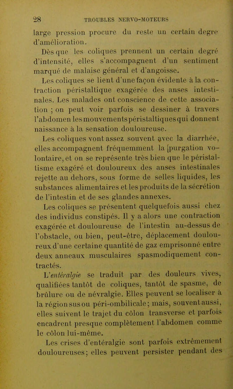 large pression procure du reste un certain degré d'amélioration. Dès que les coliques prennent un certain degré d'intensité, elles s'accompagnent d'un sentiment marqué de malaise général et d'angoisse. Les coliques se lient d'une façon évidente à la con- traction péristaltique exagérée des anses intesti- nales. Les malades ont conscience de cette associa- tion ; on peut voir parfois se dessiner à. travers l'abdomen les mouvementspéristaltiquesqui donnent naissance à la sensation douloureuse. Les coliques vont assez souvent avec la diarrhée, elles accompagnent fréquemment la [purgation vo- lontaire, et on se représente très bien que lepéristal- lisme exagéré et douloureux des anses intestinales rejette au dehors, sous forme de selles liquides, les substances alimentaires et les produits de la sécrétion de l'intestin et de ses glandes annexes. Les coliques se présentent quelquefois aussi chez des individus constipés. Il y a alors une contraction exagérée et douloureuse de l'intestin au-dessusde l'obstacle, ou bien, peut-être, déplacement doulou- reux d'une certaine quantité de gaz emprisonné entre deux anneaux musculaires spasmodiquement cou- trac té s. Ventkalgie se traduit par des douleurs vives, qualifiées tantôt de coliques, tantôt de spasme, de brûlure ou de névralgie. Elles peuvent se localiser a la régionsusou péri-ombilicale ; mais, souvent aussi, elles suivent le trajet du côlon transverse et parfois encadreni presque complètement l'abdomen comme le côlon lui-même. Les crises d'entéralgié sont parfois extrêmement douloureuses; elles peuvent persister pendant des