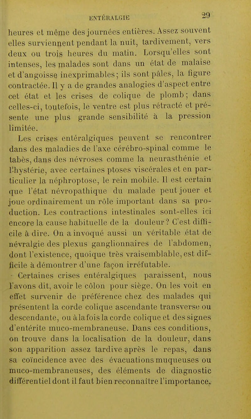 ENTÉRALGIE -Sy heures et môme des journées entières. Assez souvent elles surviennent pendant la nuit, tardivement, vers deux ou trois heures du matin. Lorsqu'elles sont intenses, les malades sont dans un état de malaise et d'angoisse inexprimables; ils sont pâles, la figure contractée. Il y a de grandes analogies d'aspect entre cet état et les crises de colique de plomb; dans celles-ci, toutefois, le ventre est plus rétracté et pré- sente une plus grande sensibilité à la pression limitée. Les crises entéralgiques peuvent se rencontrer dans des maladies de l'axe cérébro-spinal comme le tabès, dans des névroses comme la neurasthénie et l'hystérie, avec certaines ptôses viscérales et en par- ticulier la néphroptose, le rein mobile. Il est certain que l'état névropathique du malade peut jouer et joue ordinairement un rôle important dans sa pro- duction. Les contractions intestinales sont-elles ici encore la cause habituelle de la douleur? C'est diffi- cile à dire. On a invoqué aussi un véritable état de névralgie des plexus ganglionnaires de l'abdomen, dont l'existence, quoique très vraisemblable, est dif- ficile à démontrer d'une façon irréfutable. • Certaines crises entéralgiques paraissent, nous l'avons dit, avoir le côlon pour siège. On les voit en effet survenir de préférence chez des malades qui présentent la corde colique ascendante transverse ou descendante, ou àlafoisla corde colique et des signes d'entérite muco-membraneuse. Dans ces conditions, on trouve dans la localisation de la douleur, clans son apparition assez tardive après le repas, dans sa coïncidence avec des évacuations muqueuses ou muco-membraneuses, des éléments de diagnostic différentiel dont il faut bien reconnaître l'importance.