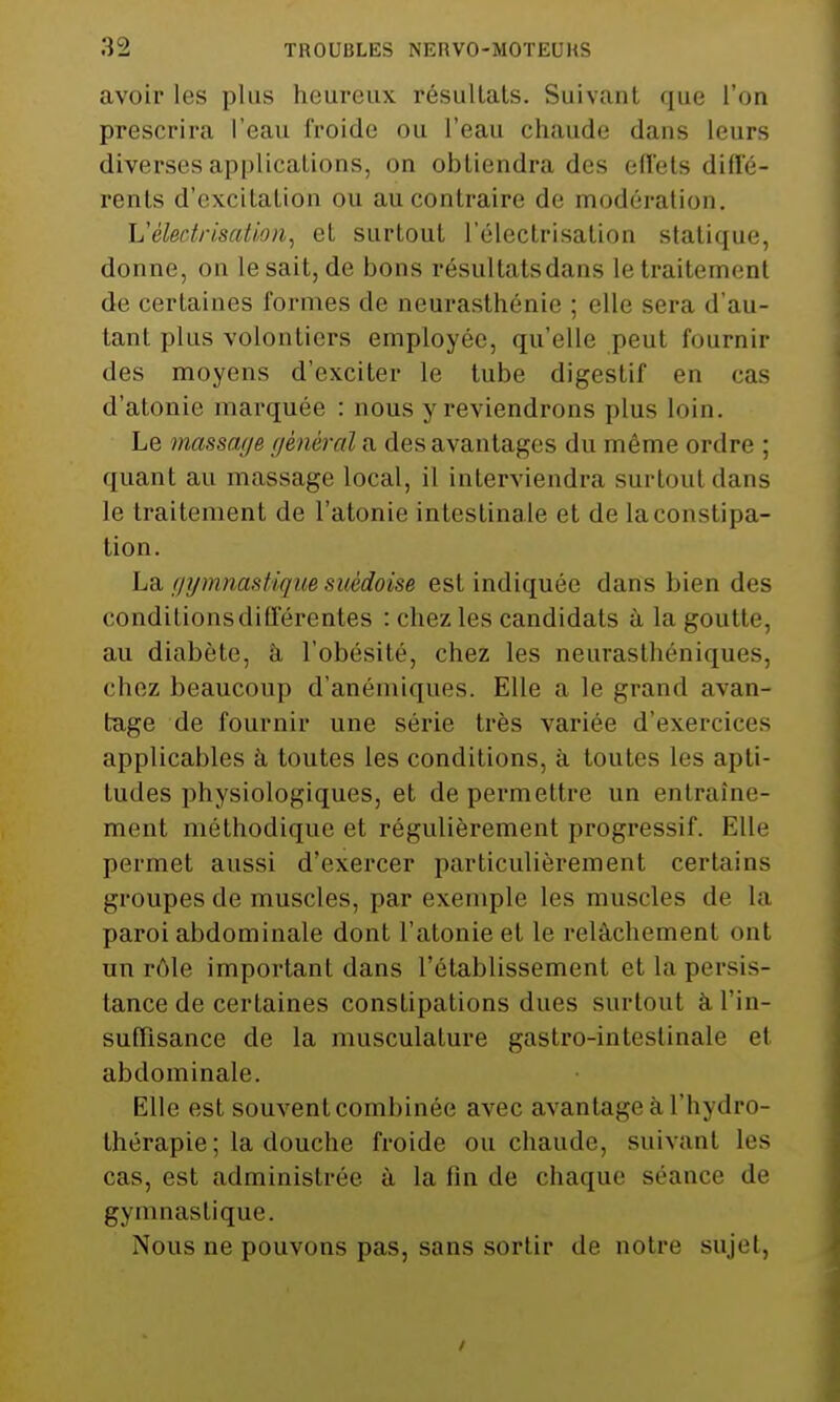 avoir les plus heureux résultats. Suivant que l'on prescrira l'eau froide ou l'eau chaude dans leurs diverses applications, on obtiendra des effets diffé- rents d'excitation ou au contraire de modération. Véledrisation, et surtout l'électrisation statique, donne, on le sait, de bons résultatsdans le traitement de certaines formes de neurasthénie ; elle sera d'au- tant plus volontiers employée, qu'elle peut fournir des moyens d'exciter le tube digestif en cas d'atonie marquée : nous y reviendrons plus loin. Le massage général a des avantages du même ordre ; quant au massage local, il interviendra surtout dans le traitement de l'atonie intestinale et de la constipa- tion. La gymnastique suédoise est indiquée dans bien des conditions différentes : chez les candidats à la goutte, au diabète, à l'obésité, chez les neurasthéniques, chez beaucoup d'anémiques. Elle a le grand avan- tage de fournir une série très variée d'exercices applicables à toutes les conditions, à toutes les apti- tudes physiologiques, et de permettre un entraîne- ment méthodique et régulièrement progressif. Elle permet aussi d'exercer particulièrement certains groupes de muscles, par exemple les muscles de la paroi abdominale dont l'atonie et le relâchement ont un rôle important dans l'établissement et la persis- tance de certaines constipations dues surtout à l'in- suffisance de la musculature gastro-intestinale et abdominale. Elle est souvent combinée avec avantage à l'hydro- thérapie ; la douche froide ou chaude, suivant les cas, est administrée à la fin de chaque séance de gymnastique. Nous ne pouvons pas, sans sortir de notre sujet, /