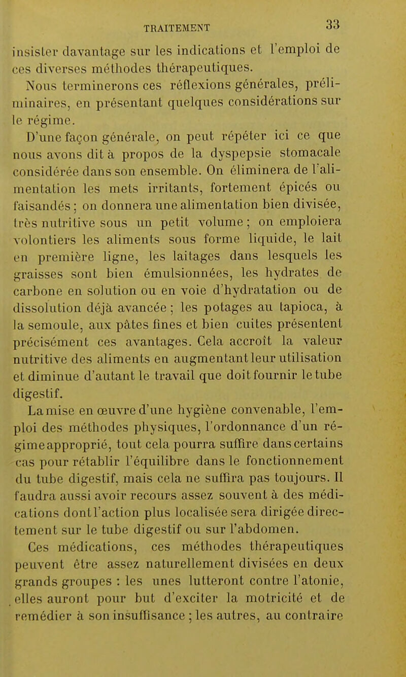 insister davantage snr les indications et l'emploi de ces diverses méthodes thérapeutiques. Nous terminerons ces réflexions générales, préli- minaires, en présentant quelques considérations sur le régime. D'une façon générale, on peut répéter ici ce que nous avons dit à propos de la dyspepsie stomacale considérée dans son ensemble. On éliminera de l'ali- mentation les mets irritants, fortement épicés ou faisandés: on donnera une alimentation bien divisée, très nutritive sous un petit volume; on emploiera volontiers les aliments sous forme liquide, le lait en première ligne, les laitages dans lesquels les graisses sont bien émulsionnées, les hydrates de carbone en solution ou en voie d'hydratation ou de dissolution déjà avancée ; les potages au tapioca, à la semoule, aux pâtes fines et bien cuites présentent précisément ces avantages. Cela accroît la valeur nutritive des aliments en augmentant leur utilisation et diminue d'autant le travail que doit fournir le tube digestif. Lamise en oeuvre d'une hygiène convenable, l'em- ploi des méthodes physiques, l'ordonnance d'un ré- gimeapproprié, tout cela pourra suffire dans certains cas pour rétablir l'équilibre dans le fonctionnement du tube digestif, mais cela ne suffira pas toujours. Il faudra aussi avoir recours assez souvent à des médi- cations dont l'action plus localisée sera dirigée direc- tement sur le tube digestif ou sur l'abdomen. Ces médications, ces méthodes thérapeutiques peuvent être assez naturellement divisées en deux grands groupes : les unes lutteront contre l'atonie, elles auront pour but d'exciter la motricité et de remédier à son insuffisance ; les autres, au contraire